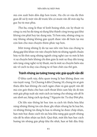 Tiến Đến sự ĐộT phá
81
mà còn xuất hiện dồn dập hơn trước. Họ chỉ có vừa đủ thời
gian để xử lý một vấn đề trước khi có mười vấn đề mới sắp hạ
gục họ từ mọi phía.
Thứ ba, cũng là thực tế kinh hoàng nhất, các kỹ thuật và
công cụ mà họ đã từng sử dụng khá thành công trong quá khứ
không còn phát huy tác dụng nữa. Tệ hơn nữa, những công cụ
này không những không giải quyết được vấn đề hiện tại mà
còn làm cho mọi chuyện thêm phức tạp hơn.
Một trong những lý do tại sao nền văn hóa của chúng ta
đang gặp khó khăn với việc chuyển biến từ những ngành chuẩn
hóa và lỗi thời sang những ngành công nghệ cao và mới là bởi
vì sự chuyển biến không chỉ đơn giản là một sự thay đổi trong
nền tảng công nghệ và kỹ thuật, mà là một sự chuyển biến sâu
sắc về cách tư duy của chúng ta về bản chất của thế giới.
Tránhnhữngảotưởngtrongviệcgiảiquyếtvấnđề
Ở khía cạnh này, điều quan trọng là bạn không được rơi
vào tuyệt vọng. Từ Chương 4 đến Chương 10, chúng tôi sẽ giới
thiệu đến bạn không chỉ cách ngăn chặn và giải quyết vấn đề
mà còn giới thiệu cho bạn cách thoát khỏi cạm bẫy do đi tìm
một giải pháp xuất sắc một cách ảo tưởng cho những vấn đề bị
xác định sai, bằng cách áp dụng 7 Nguyên tắc Tư duy Đột phá.
Chỉ khi nào thống kê học tìm ra cách tối thiểu hóa khả
năng những thông tin cần được ghi nhận nhưng lại bị loại bỏ,
và những thông tin đáng bị loại ra nhưng lại được chấp nhận,
bạn mới học được cách tối ưu hóa khả năng giải quyết những
vấn đề bị nhìn nhận sai lệch. Quả thật, một khi bạn học cách
hướng tới những giải pháp khả thi nhất, bạn sẽ bắt đầu thấy
 