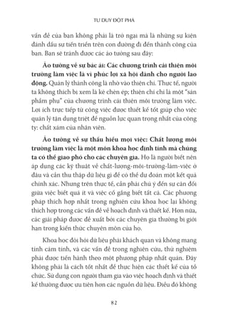 Tư duy ĐộT phá
82
vấn đề của bạn không phải là trở ngại mà là những sự kiện
đánh dấu sự tiến triển trên con đường đi đến thành công của
bạn. Bạn sẽ tránh được các ảo tưởng sau đây:
Ảo tưởng về sự bác ái: Các chương trình cải thiện môi
trường làm việc là vì phúc lợi xã hội dành cho người lao
động. Quản lý thành công là nhờ vào thiện chí. Thực tế, người
ta không thích bị xem là kẻ chèn ép; thiện chí chỉ là một “sản
phẩm phụ” của chương trình cải thiện môi trường làm việc.
Lợi ích trực tiếp từ công việc được thiết kế tốt giúp cho việc
quản lý tận dụng triệt để nguồn lực quan trọng nhất của công
ty: chất xám của nhân viên.
Ảo tưởng về sự thấu hiểu mọi việc: Chất lượng môi
trường làm việc là một môn khoa học định tính mà chúng
ta có thể giao phó cho các chuyên gia. Họ là người biết nên
áp dụng các kỹ thuật về chất-lượng-môi-trường-làm-việc ở
đâu và cần thu thập dữ liệu gì để có thể dự đoán một kết quả
chính xác. Nhưng trên thực tế, cần phải chú ý đến sự cân đối
giữa việc biết quá ít và việc cố gắng biết tất cả. Các phương
pháp thích hợp nhất trong nghiên cứu khoa học lại không
thích hợp trong các vấn đề về hoạch định và thiết kế. Hơn nữa,
các giải pháp được đề xuất bởi các chuyên gia thường bị giới
hạn trong kiến thức chuyên môn của họ.
Khoa học đòi hỏi dữ liệu phải khách quan và không mang
tính cảm tính, và các vấn đề trong nghiên cứu, thử nghiệm
phải được tiến hành theo một phương pháp nhất quán. Đây
không phải là cách tốt nhất để thực hiện các thiết kế của tổ
chức. Sử dụng con người tham gia vào việc hoạch định và thiết
kế thường được ưu tiên hơn các nguồn dữ liệu. Điều đó không
 