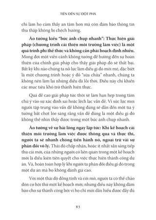 Tiến Đến sự ĐộT phá
83
chỉ làm họ cảm thấy an tâm hơn mà còn đảm bảo thông tin
thu thập không bị chệch hướng.
Ảo tưởng kiểu “bức ảnh chụp nhanh”: Thực hiện giải
pháp (chương trình cải thiện môi trường làm việc) là một
quá trình phi thể thức và không cần phải hoạch định nhiều.
Mong đợi một viễn cảnh không tưởng để hướng đến sự hoàn
thiện của chính giải pháp cho thấy giải pháp đó sẽ thất bại.
Bất kỳ khi nào chúng ta nỗ lực làm điều gì đó mới mẻ, đặc biệt
là một chương trình hoặc ý đồ “sửa chữa” nhanh, chúng ta
không nên làm lại những điều đã lỗi thời. Điều này chỉ khiến
các mục tiêu khó trở thành hiện thực.
Quá đề cao giải pháp tức thời sẽ làm hạn hẹp trọng tâm
chú ý vào sự xác định sai hoặc lệch lạc vấn đề. Vì sức lực mọi
người tập trung vào vấn đề không đúng sẽ dẫn đến một tia ý
tưởng bất chợt lóe sáng rằng vấn đề đúng là một điều gì đó
không thể nhìn thấy được trong một bức ảnh chụp nhanh.
Ảo tưởng về sự hài lòng ngay lập tức: Khi kế hoạch cải
thiện môi trường làm việc được thông qua và thực thi,
người ta sẽ nhanh chóng tiến hành nó, ngoại trừ vài sự
phản đối vô lý. Thái độ chấp nhận, hoặc ít nhất sẵn sàng tiếp
thu cái mới, của những người có liên quan trong một kế hoạch
mới là điều kiện tiên quyết cho việc thực hiện thành công dự
án. Và, hoàn toàn hợp lý khi người ta phản đối điều gì đó trong
một dự án mà họ không đánh giá cao.
Với một thái độ đồng tình và cởi mở, người ta có thể chào
đón cơ hội thử một kế hoạch mới; nhưng điều này không đảm
bảo cho sự thành công bởi vì họ chỉ mới dần hiểu được đầy đủ
 