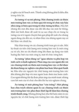 Tư duy ĐộT phá
84
ý nghĩa của kế hoạch mới. Thành công không phải là điều đến
trong chốc lát.
Ảo tưởng về sự mô phỏng: Một chương trình cải thiện
môi trường làm việc có hiệu quả tốt trong tổ chức này hầu
như cũng có hiệu quả trong tổ chức tương tự khác. Hầu hết
những đổi mới đều được sửa đổi khi đưa vào một hệ thống.
Một mô hình được đề xuất từ sự sao chép chỉ có trong tư
tưởng của số ít người chuyên bán giải pháp đề xuất cho những
người đang cần đến nó, và nhận thức của những người này có
thể khác với chính họ.
Hãy thận trọng với các chương trình trọn gói có sẵn. Mỗi
kỹ thuật cải tiến chất lượng môi trường làm việc là một công
cụ vô ích, bởi nó chỉ thành công khi được áp dụng vào tình
huống đặc biệt của một công ty, một tổ chức riêng biệt.
Ảo tưởng “phân đúng vai” (giao nhiệm vụ phù hợp với
tính cách và kinh nghiệm): Phản ứng của con người đối với
các chương trình cải thiện môi trường làm việc có thể được
dự đoán bằng các nghiên cứu phân loại hoặc khái quát hành
vi. Hầu như các nguyên tắc chất lượng môi trường làm việc
đều không phù hợp với mọi người hoặc dưới mọi hoàn cảnh.
Con người không thể dự đoán phản ứng của mình trước những
cam kết mới của tổ chức cho đến khi họ trải nghiệm chúng.
Ảo tưởng về một phòng ban “còn trống”: Một phòng
ban chịu trách nhiệm quản lý các chương trình cải thiện
môi trường làm việc phải được thiết lập để đảm bảo chương
trình thành công. Những phòng ban như thế luôn nắm rõ các
nguyên tắc về chất lượng môi trường làm việc, được thiết lập
 