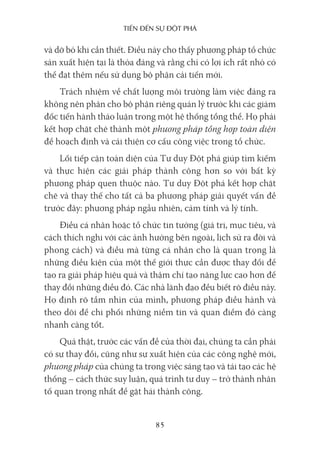 Tiến Đến sự ĐộT phá
85
và dỡ bỏ khi cần thiết. Điều này cho thấy phương pháp tổ chức
sản xuất hiện tại là thỏa đáng và rằng chỉ có lợi ích rất nhỏ có
thể đạt thêm nếu sử dụng bộ phận cải tiến mới.
Trách nhiệm về chất lượng môi trường làm việc đáng ra
không nên phân cho bộ phận riêng quản lý trước khi các giám
đốc tiến hành thảo luận trong một hệ thống tổng thể. Họ phải
kết hợp chặt chẽ thành một phương pháp tổng hợp toàn diện
để hoạch định và cải thiện cơ cấu công việc trong tổ chức.
Lối tiếp cận toàn diện của Tư duy Đột phá giúp tìm kiếm
và thực hiện các giải pháp thành công hơn so với bất kỳ
phương pháp quen thuộc nào. Tư duy Đột phá kết hợp chặt
chẽ và thay thế cho tất cả ba phương pháp giải quyết vấn đề
trước đây: phương pháp ngẫu nhiên, cảm tính và lý tính.
Điều cá nhân hoặc tổ chức tin tưởng (giá trị, mục tiêu, và
cách thích nghi với các ảnh hưởng bên ngoài, lịch sử ra đời và
phong cách) và điều mà từng cá nhân cho là quan trọng là
những điều kiện của một thế giới thực cần được thay đổi để
tạo ra giải pháp hiệu quả và thậm chí tạo năng lực cao hơn để
thay đổi những điều đó. Các nhà lãnh đạo đều biết rõ điều này.
Họ định rõ tầm nhìn của mình, phương pháp điều hành và
theo dõi để chi phối những niềm tin và quan điểm đó càng
nhanh càng tốt.
Quả thật, trước các vấn đề của thời đại, chúng ta cần phải
có sự thay đổi, cũng như sự xuất hiện của các công nghệ mới,
phương pháp của chúng ta trong việc sáng tạo và tái tạo các hệ
thống – cách thức suy luận, quá trình tư duy – trở thành nhân
tố quan trọng nhất để gặt hái thành công.
 