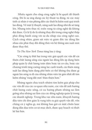 Tư duy ĐộT phá
86
Nhiều người cho rằng công nghệ là bí quyết để thành
công. Đó là sự ứng dụng các kỹ thuật tự động, từ các máy
tính cá nhân ở văn phòng đến các thiết bị kiểm soát quá trình
lao động. Về mặt lý thuyết, năng suất lao động nhờ đó sẽ tăng
lên. Nhưng trên thực tế, triển vọng từ công nghệ đã không
đạt được. Có lẽ lý do là những thay đổi trong công nghệ thấp
phải đồng hành cùng với sự du nhập của công nghệ cao.
Cách công nhân, giám sát viên và giám đốc tác động lẫn
nhau cần phải thay đổi đồng thời với hệ thống sản xuất mới
được thay thế.
Tờ The New York Times từng lưu ý rằng:
“Các công ty thất bại trong việc giải quyết các vấn đề cải
thiện chất lượng sống của người lao động khi áp dụng biện
pháp quản lý chất lượng toàn diện hoặc tái cơ cấu, hoặc các
chương trình tăng cường năng lực cạnh tranh, cải thiện năng
suất lao động hiện đang phổ biến có thể không thu được gì
ngoài làn sóng ra đi của những nhân viên tài giỏi nhất để tìm
kiếm những ‘vùng đất mới’ thân thiện hơn.”
Những người chịu trách nhiệm tìm kiếm giải pháp cho
các vấn đề của các cơ quan nhà nước, các vấn đề ảnh hưởng
chất lượng cuộc sống, có xu hướng phạm những sai lầm
giống như những sai lầm của các đồng nghiệp quản lý trong
các doanh nghiệp. Trong khu vực nhà nước, khuynh hướng
đầu tiên chỉ đơn giản là vung tiền ra giải quyết vấn đề, vốn
chẳng có ý nghĩa gì, mà không bao giờ có một chiến lược
đúng đắn dựa trên cơ sở mục đích, được quy hoạch và thiết
kế bài bản.
 