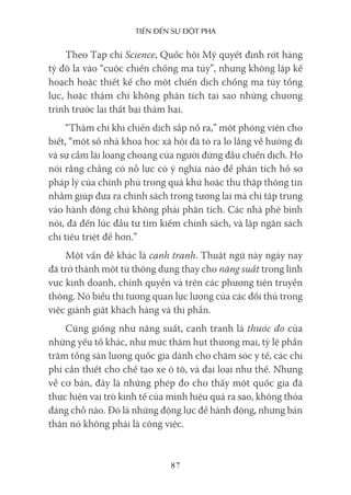 Tiến Đến sự ĐộT phá
87
Theo Tạp chí Science, Quốc hội Mỹ quyết định rót hàng
tỷ đô la vào “cuộc chiến chống ma túy”, nhưng không lập kế
hoạch hoặc thiết kế cho một chiến dịch chống ma túy tổng
lực, hoặc thậm chí không phân tích tại sao những chương
trình trước lại thất bại thảm hại.
“Thậm chí khi chiến dịch sắp nổ ra,” một phóng viên cho
biết, “một số nhà khoa học xã hội đã tỏ ra lo lắng về hướng đi
và sự cầm lái loạng choạng của người đứng đầu chiến dịch. Họ
nói rằng chẳng có nỗ lực có ý nghĩa nào để phân tích hồ sơ
pháp lý của chính phủ trong quá khứ hoặc thu thập thông tin
nhằm giúp đưa ra chính sách trong tương lai mà chỉ tập trung
vào hành động chứ không phải phân tích. Các nhà phê bình
nói, đã đến lúc đầu tư tìm kiếm chính sách, và lập ngân sách
chi tiêu triệt để hơn.”
Một vấn đề khác là cạnh tranh. Thuật ngữ này ngày nay
đã trở thành một từ thông dụng thay cho năng suất trong lĩnh
vực kinh doanh, chính quyền và trên các phương tiện truyền
thông. Nó biểu thị tương quan lực lượng của các đối thủ trong
việc giành giật khách hàng và thị phần.
Cũng giống như năng suất, cạnh tranh là thước đo của
những yếu tố khác, như mức thâm hụt thương mại, tỷ lệ phần
trăm tổng sản lượng quốc gia dành cho chăm sóc y tế, các chi
phí cần thiết cho chế tạo xe ô tô, và đại loại như thế. Nhưng
về cơ bản, đây là những phép đo cho thấy một quốc gia đã
thực hiện vai trò kinh tế của mình hiệu quả ra sao, không thỏa
đáng chỗ nào. Đó là những động lực để hành động, nhưng bản
thân nó không phải là công việc.
 