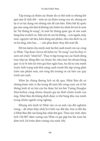 Tư duy ĐộT phá
88
Tập trung cải thiện các thước đo có thể sinh ra những kết
quả tâm lý tình thế - một số cải thiện trong con số, nhưng nó
lại ít có tác dụng với những vấn đề căn bản. Điều bất kỳ quốc
gia nào cũng cần làm là không nên kiểm tra nhiệt kế mà là xem
lại “hệ thống lò nung”, là một hệ thống quốc gia về sản xuất
hàng hóa và dịch vụ. Mỗi yếu tố của hệ thống – con người, máy
móc, nguyên vật liệu, kiểu dáng sản phẩm, nhu cầu dịch vụ, cơ
sở hạ tầng, tiền bạc… – cần phải được thay đổi triệt để.
Để tìm kiếm cho mình một lợi thế cạnh tranh với các công
ty Nhật, Tập đoàn Xerox đã kiểm tra “lò nung” của họ thay vì
xem xét chiếc “nhiệt kế”. Thay vì tập trung vào các hành động
trực tiếp tác động đến các thước đo, như mức lợi nhuận hàng
quý và tỷ lệ tiền lãi trên giá bán ngắn hạn, họ đã tự cứu mình
trước tình trạng mất khả năng cạnh tranh khi tập trung phát
triển sản phẩm mới, mở rộng thị trường và cải tiến các quy
trình sản xuất.
Nhìn lại chặng đường lịch sử đã qua, Nhật Bản đã có
những bước tiến vĩ đại trong 40 năm khi công cuộc cải tổ hệ
thống kinh tế xã hội của họ được hỗ trợ bởi Tướng Douglas
MacArthur cùng nhóm chuyên gia tái thiết chiến tranh của
ông. Nhật Bản đã khẳng định được vị thế hàng đầu của mình
trong nhiều ngành công nghiệp.
Nhưng nền kinh tế Nhật vẫn có sự mất cân đối nghiêm
trọng – dễ nhận thấy nhất là ở lĩnh vực đất đai. Giá cả đất đai
ở Nhật Bản đắt vào hàng bậc nhất thế giới. Theo ước tính, diện
tích 145.807 dặm vuông của Nhật có giá gấp hai lần toàn bộ
diện tích 3,6 triệu dặm vuông của nước Mỹ.
 