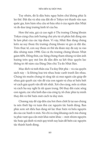 Tiến Đến sự ĐộT phá
89
Tuy nhiên, đó là dấu hiệu nguy hiểm chứ không phải là
lợi thế. Đất đai và nhà cửa đắt đỏ ở Tokyo trở thành vấn nạn
quốc gia, kìm hãm nhu cầu sở hữu nhà ở của người dân Nhật
và đe dọa tăng trưởng kinh tế của họ.
Hơn thế nữa, giá cả cao ngất ở Thị trường Chứng khoán
Tokyo cũng chịu ảnh hưởng chủ yếu từ cổ phần bất động sản
bị lạm phát của các tập đoàn. Vì vậy, Nhật Bản đang chứng
kiến sự suy thoái thị trường chứng khoán và giá cả đất đai.
Trên thực tế, cơn suy thoái có thể dự đoán này đã xảy ra vào
đầu những năm 1990. Giá cả thị trường chứng khoán Nhật
giảm 60%. Đồng thời, các bằng chứng tham nhũng và tầm ảnh
hưởng trên quy mô lớn đã dẫn đến sự kết thúc quyền lực
thống trị 40 năm của Đảng Dân chủ Tự do Nhật Bản.
Mục đích và tinh thần của Tư duy Đột phá – và của quyển
sách này – là không loại trừ nhau hoặc cạnh tranh lẫn nhau.
Chúng tôi muốn chứng tỏ rằng tất cả mọi người cần giúp đỡ
nhau giải quyết các vấn đề của con người và chia sẻ hiểu biết
về cách giải quyết vấn đề tốt nhất. Xét cho cùng, mỗi cá nhân
và cách họ suy nghĩ là rất quan trọng. Để thay đổi cuộc sống
con người, các nhà lãnh đạo của công ty, tổ chức phải tự mình
thay đổi và thể hiện một cách tư duy mới.
Chương này đề cập đến câu hỏi then chốt là tại sao chúng
ta nên thiết lập và tuân thủ các nguyên tắc hành động. Bạn
phải xem xét điều bạn đang nỗ lực thực hiện và hiểu nguyên
do của các hành vi mới. Nó chỉ ra rằng khoảng cách mà chúng
ta phải vượt qua cần một khái niệm khác – một nhóm nguyên
tắc hoặc giả định và một quy trình suy luận để biến các nguyên
tắc thành hành động.
 