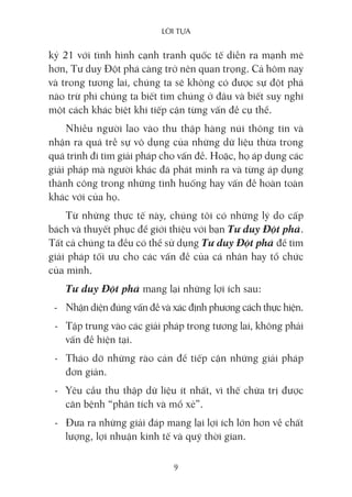 lời Tựa
9
kỷ 21 với tình hình cạnh tranh quốc tế diễn ra mạnh mẽ
hơn, Tư duy Đột phá càng trở nên quan trọng. Cả hôm nay
và trong tương lai, chúng ta sẽ không có được sự đột phá
nào trừ phi chúng ta biết tìm chúng ở đâu và biết suy nghĩ
một cách khác biệt khi tiếp cận từng vấn đề cụ thể.
Nhiều người lao vào thu thập hàng núi thông tin và
nhận ra quá trễ sự vô dụng của những dữ liệu thừa trong
quá trình đi tìm giải pháp cho vấn đề. Hoặc, họ áp dụng các
giải pháp mà người khác đã phát minh ra và từng áp dụng
thành công trong những tình huống hay vấn đề hoàn toàn
khác với của họ.
Từ những thực tế này, chúng tôi có những lý do cấp
bách và thuyết phục để giới thiệu với bạn Tư duy Đột phá.
Tất cả chúng ta đều có thể sử dụng Tư duy Đột phá để tìm
giải pháp tối ưu cho các vấn đề của cá nhân hay tổ chức
của mình.
Tư duy Đột phá mang lại những lợi ích sau:
- Nhận diện đúng vấn đề và xác định phương cách thực hiện.
- Tập trung vào các giải pháp trong tương lai, không phải
vấn đề hiện tại.
- Tháo dỡ những rào cản để tiếp cận những giải pháp
đơn giản.
- Yêu cầu thu thập dữ liệu ít nhất, vì thế chữa trị được
căn bệnh “phân tích và mổ xẻ”.
- Đưa ra những giải đáp mang lại lợi ích lớn hơn về chất
lượng, lợi nhuận kinh tế và quỹ thời gian.
 