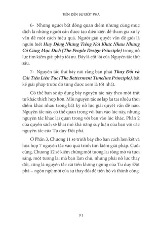 Tiến Đến sự ĐộT phá
91
6- Những người bất đồng quan điểm nhưng cùng mục
đích là những người cần được tạo điều kiện để tham gia xử lý
vấn đề một cách hiệu quả. Người giải quyết vấn đề giỏi là
người biết Huy Động Những Tiếng Nói Khác Nhau Nhưng
Có Cùng Mục Đích (The People Design Principle) trong nỗ
lực tìm kiếm giải pháp tối ưu. Đây là cốt lõi của Nguyên tắc thứ
sáu.
7- Nguyên tắc thứ bảy nói rằng bạn phải Thay Đổi và
Cải Tiến Liên Tục (The Betterment Timeline Principle), bất
kể giải pháp trước đó từng được xem là tốt nhất.
Có thể bạn sẽ áp dụng bảy nguyên tắc này theo một trật
tự khác thích hợp hơn. Mỗi nguyên tắc sẽ lặp lại tại nhiều thời
điểm khác nhau trong bất kỳ nỗ lực giải quyết vấn đề nào.
Nguyên tắc này có thể quan trọng với bạn vào lúc này, nhưng
nguyên tắc khác lại quan trọng với bạn vào lúc khác. Phần 2
của quyển sách sẽ khai mở khả năng suy luận của bạn với các
nguyên tắc của Tư duy Đột phá.
Ở Phần 3, Chương 11 sẽ trình bày cho bạn cách liên kết và
hòa hợp 7 nguyên tắc vào quá trình tìm kiếm giải pháp. Cuối
cùng, Chương 12 sẽ kiểm chứng một tương lai rộng mở và tươi
sáng, một tương lai mà bạn làm chủ, nhưng phải nỗ lực thay
đổi, cũng là nguyên tắc cải tiến không ngừng của Tư duy Đột
phá – ngôn ngữ mới của sự thay đổi để tiến bộ và thành công.
 