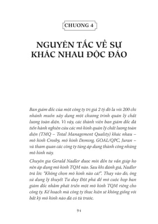 94
Chương 4
NgUYêN tắC Về sự
kHáC NHaU đỘC đáo
Ban giám đốc của một công ty trị giá 2 tỷ đô la với 200 chi
nhánh muốn xây dựng một chương trình quản lý chất
lượng toàn diện. Vì vậy, các thành viên ban giám đốc đã
tiến hành nghiên cứu các mô hình quản lý chất lượng toàn
diện (TMQ – Total Management Quality) khác nhau –
mô hình Crosby, mô hình Deming, GOAL/QPC, Juran –
và tham quan các công ty từng áp dụng thành công những
mô hình này.
Chuyên gia Gerald Nadler được mời đến tư vấn giúp họ
nên áp dụng mô hình TQM nào. Sau khi đánh giá, Nadler
trả lời: “Không chọn mô hình nào cả!”. Thay vào đó, ông
sử dụng lý thuyết Tư duy Đột phá để mở cuộc họp ban
giám đốc nhằm phát triển một mô hình TQM riêng cho
công ty. Kế hoạch mà công ty thực hiện sẽ không giống với
bất kỳ mô hình nào đã có từ trước.
 