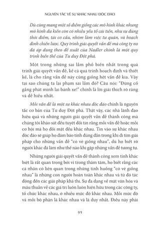 nguyên Tắc về sự khác nhau Độc Đáo
95
Dù cũng mang một số điểm giống các mô hình khác nhưng
mô hình dự kiến còn có nhiều yếu tố cải tiến, như sự đúng
thời điểm, tái cơ cấu, nhóm làm việc tự quản, và hoạch
định chiến lược. Quy trình giải quyết vấn đề mà công ty nọ
đã áp dụng theo đề xuất của Nadler chính là một quy
trình biến thể của Tư duy Đột phá.
Một trong những sai lầm phổ biến nhất trong quá
trình giải quyết vấn đề, kể cả quá trình hoạch định và thiết
kế, là cho rằng vấn đề này cũng giống hệt vấn đề kia. Vậy
tại sao chúng ta lại phạm sai lầm đó? Câu nói: “Đừng cố
gắng phát minh lại bánh xe!” chính là lời giải thích rõ ràng
và dễ hiểu nhất.
Mỗi vấn đề là một sự khác nhau độc đáo chính là nguyên
tắc cơ bản của Tư duy Đột phá. Thật vậy, các nhà lãnh đạo
hiệu quả và những người giải quyết vấn đề thành công mà
chúng tôi khảo sát đều tuyệt đối tin rằng mỗi vấn đề hoặc mỗi
cơ hội mà họ đối mặt đều khác nhau. Tin vào sự khác nhau
độc đáo sẽ giúp họ đảm bảo tính đúng đắn trong khi đi tìm giải
pháp cho những vấn đề “có vẻ giống nhau”, dù họ biết rõ
người khác đã làm như thế nào khi gặp những vấn đề tương tự.
Những người giải quyết vấn đề thành công xem tính khác
biệt là rất quan trọng bởi vì trong thâm tâm, họ biết rằng các
cá nhân có liên quan trong những tình huống “có vẻ giống
nhau” là những con người hoàn toàn khác nhau và từ đó tác
động đến các giải pháp khả thi. Sự đa dạng về mặt văn hóa và
mâu thuẫn về các giá trị luôn luôn hiện hữu trong các công ty,
tổ chức khác nhau, ở nhiều mức độ khác nhau. Mỗi mức độ
và mỗi bộ phận là khác nhau và là duy nhất. Điều này phải
 