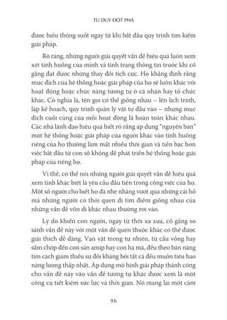 Tư duy ĐộT phá
96
được hiểu thông suốt ngay từ khi bắt đầu quy trình tìm kiếm
giải pháp.
Rõ ràng, những người giải quyết vấn đề hiệu quả luôn xem
xét tình huống của mình và tình trạng thông tin trước khi cố
gắng đạt được những thay đổi tích cực. Họ khẳng định rằng
mục đích của hệ thống hoặc giải pháp của họ sẽ luôn khác với
hoạt động hoặc chức năng tương tự ở cá nhân hay tổ chức
khác. Có nghĩa là, tên gọi có thể giống nhau – lên lịch trình,
lập kế hoạch, quy trình quản lý vật tư đầu vào – nhưng mục
đích cuối cùng của mỗi hoạt động là hoàn toàn khác nhau.
Các nhà lãnh đạo hiệu quả biết rõ rằng áp dụng “nguyên bản”
một hệ thống hoặc giải pháp của người khác vào tình huống
riêng của họ thường làm mất nhiều thời gian và tiền bạc hơn
việc bắt đầu từ con số không để phát triển hệ thống hoặc giải
pháp của riêng họ.
Vì thế, có thể nói những người giải quyết vấn đề hiệu quả
xem tính khác biệt là yêu cầu đầu tiên trong công việc của họ.
Một số người cho biết họ đã nhẹ nhàng vượt qua những cái hố
mà những người có thói quen đi tìm điểm giống nhau của
những vấn đề vốn dĩ khác nhau thường rơi vào.
Lý do khiến con người, ngay từ thời xa xưa, cố gắng so
sánh vấn đề này với một vấn đề quen thuộc khác có thể được
giải thích dễ dàng. Vạn vật trong tự nhiên, từ cầu vồng hay
sấm chớp đến con sán amip hay con hà mã, đều theo bản năng
tìm cách giảm thiểu sự đối kháng bởi tất cả đều muốn tiêu hao
năng lượng thấp nhất. Áp dụng mô hình giải pháp thành công
cho vấn đề này vào vấn đề tương tự khác được xem là một
công cụ tiết kiệm sức lực và thời gian. Nó mang lại một cảm
 