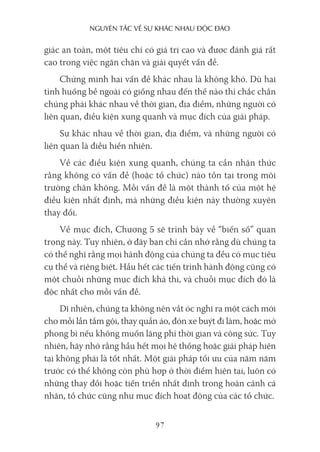 nguyên Tắc về sự khác nhau Độc Đáo
97
giác an toàn, một tiêu chí có giá trị cao và được đánh giá rất
cao trong việc ngăn chặn và giải quyết vấn đề.
Chứng minh hai vấn đề khác nhau là không khó. Dù hai
tình huống bề ngoài có giống nhau đến thế nào thì chắc chắn
chúng phải khác nhau về thời gian, địa điểm, những người có
liên quan, điều kiện xung quanh và mục đích của giải pháp.
Sự khác nhau về thời gian, địa điểm, và những người có
liên quan là điều hiển nhiên.
Về các điều kiện xung quanh, chúng ta cần nhận thức
rằng không có vấn đề (hoặc tổ chức) nào tồn tại trong môi
trường chân không. Mỗi vấn đề là một thành tố của một hệ
điều kiện nhất định, mà những điều kiện này thường xuyên
thay đổi.
Về mục đích, Chương 5 sẽ trình bày về “biến số” quan
trọng này. Tuy nhiên, ở đây bạn chỉ cần nhớ rằng dù chúng ta
có thể nghĩ rằng mọi hành động của chúng ta đều có mục tiêu
cụ thể và riêng biệt. Hầu hết các tiến trình hành động cũng có
một chuỗi những mục đích khả thi, và chuỗi mục đích đó là
độc nhất cho mỗi vấn đề.
Dĩ nhiên, chúng ta không nên vắt óc nghĩ ra một cách mới
cho mỗi lần tắm gội, thay quần áo, đón xe buýt đi làm, hoặc mở
phong bì nếu không muốn lãng phí thời gian và công sức. Tuy
nhiên, hãy nhớ rằng hầu hết mọi hệ thống hoặc giải pháp hiện
tại không phải là tốt nhất. Một giải pháp tối ưu của năm năm
trước có thể không còn phù hợp ở thời điểm hiện tại, luôn có
những thay đổi hoặc tiến triển nhất định trong hoàn cảnh cá
nhân, tổ chức cũng như mục đích hoạt động của các tổ chức.
 