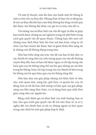 Tư duy ĐộT phá
98
Về mặt lý thuyết, mỗi lần bạn vận hành một hệ thống là
một cơ hội cho sự thay đổi. Nhưng thực tế bạn chỉ có động lực
đi tìm sự thay đổi khi bạn cảm thấy không hài lòng với kết quả
đạt được, tức không đạt được các giá trị và mục tiêu đề ra.
Tin tưởng vào sự khác biệt của vấn đề ngay từ đầu sẽ giúp
bạn tránh được những sai sót nghiêm trọng rất phổ biến trong
cách giải quyết vấn đề quen thuộc. Chẳng hạn, khi xem xét
những mục đích khác biệt lớn hơn mà bạn hoặc công ty, tổ
chức của bạn muốn đạt được, bạn sẽ giảm thiểu khả năng xử
lý những vấn đề không đúng trọng tâm.
Nếu bạn hiểu rằng cấu trúc vấn đề của bạn là độc đáo và
các thành tố cũng như các mối tương quan của vấn đề thường
xuyên thay đổi, bạn sẽ hạn chế được nguy cơ chỉ tập trung vào
hiệu quả của hệ thống tổng thể mà bỏ qua những sai sót bên
trong hệ thống, hoặc chỉ tập trung vào các thành tố bên trong
hệ thống mà bỏ qua hiệu quả của hệ thống tổng thể.
Nếu bạn đưa vào giải pháp những nét khác biệt về nhu
cầu, mối quan tâm, năng lực, giới hạn, và quyền lực của cổ
đông, bạn sẽ tối đa hóa chất lượng và hiệu quả của giải pháp,
nâng cao khả năng thực hiện, và sử dụng hiệu quả nhất thời
gian cũng như các nguồn lực.
Bằng cách đánh giá sự khác biệt của tình huống, bạn sẽ
làm cho quá trình giải quyết vấn đề trở nên thực tế và có ý
nghĩa đối với chính bạn và tất cả những người có liên quan
trong việc thiết kế một giải pháp hợp lý nhất.
 