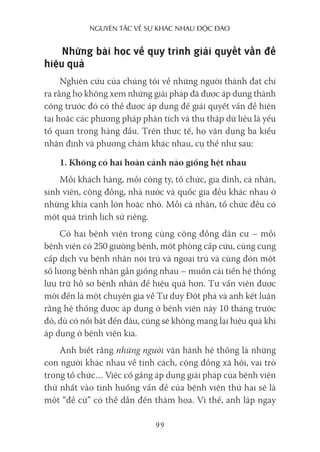 nguyên Tắc về sự khác nhau Độc Đáo
99
Những bài học về quy trình giải quyết vấn đề
hiệu quả
Nghiên cứu của chúng tôi về những người thành đạt chỉ
ra rằng họ không xem những giải pháp đã được áp dụng thành
công trước đó có thể được áp dụng để giải quyết vấn đề hiện
tại hoặc các phương pháp phân tích và thu thập dữ liệu là yếu
tố quan trọng hàng đầu. Trên thực tế, họ vận dụng ba kiểu
nhận định và phương châm khác nhau, cụ thể như sau:
1. Không có hai hoàn cảnh nào giống hệt nhau
Mỗi khách hàng, mỗi công ty, tổ chức, gia đình, cá nhân,
sinh viên, cộng đồng, nhà nước và quốc gia đều khác nhau ở
những khía cạnh lớn hoặc nhỏ. Mỗi cá nhân, tổ chức đều có
một quá trình lịch sử riêng.
Có hai bệnh viện trong cùng cộng đồng dân cư – mỗi
bệnh viện có 250 giường bệnh, một phòng cấp cứu, cùng cung
cấp dịch vụ bệnh nhân nội trú và ngoại trú và cùng đón một
số lượng bệnh nhân gần giống nhau – muốn cải tiến hệ thống
lưu trữ hồ sơ bệnh nhân để hiệu quả hơn. Tư vấn viên được
mời đến là một chuyên gia về Tư duy Đột phá và anh kết luận
rằng hệ thống được áp dụng ở bệnh viện này 10 tháng trước
đó, dù có nổi bật đến đâu, cũng sẽ không mang lại hiệu quả khi
áp dụng ở bệnh viện kia.
Anh biết rằng những người vận hành hệ thống là những
con người khác nhau về tính cách, cộng đồng xã hội, vai trò
trong tổ chức… Việc cố gắng áp dụng giải pháp của bệnh viện
thứ nhất vào tình huống vấn đề của bệnh viện thứ hai sẽ là
một “đề cử” có thể dẫn đến thảm họa. Vì thế, anh lập ngay
 