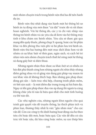 Tư duy ĐộT phá
100
một nhóm chuyên trách trong bệnh viện thứ hai để tiến hành
dự án.
Bệnh viện thứ nhất đang vận hành một hệ thống hồ sơ
bệnh án tự động vừa mới được “cài đặt” trước đó và rất được
hoan nghênh. Với hệ thống đó, các y tá chỉ việc nhập vào
thông tin bệnh nhân và các yêu cầu đi kèm vào hệ thống máy
tính ở khu chăm sóc bệnh nhân. Yêu cầu sẽ được gửi qua
mạng đến quầy thuốc, phòng chụp X-quang, hoặc các bộ phận
khác và đến phòng thu viện phí và bộ phận lưu trữ bệnh án.
Bệnh viện thứ hai hướng đến một mục đích khác hơn và tất
nhiên có sự khác biệt về thời gian, ngân sách, và cách bố trí
nhân viên nên nhóm chuyên trách thiết kế riêng một hệ thống
sử dụng giấy bút và điện thoại.
Những người nhận thức được sự khác biệt sẽ có nhiều cơ
hội đột phá thành công hơn những người chỉ nhìn thấy những
điểm giống nhau và cố gắng vận dụng giải pháp vay mượn từ
nơi khác vốn dĩ không thích hợp. Bán những giải pháp được
đóng gói sẵn – kiến trúc nhà bếp, chương trình phần mềm,
rô-bốt sản xuất – là một điểm đặc trưng trong xã hội hiện đại.
Ngay cả khi giải pháp được đưa vào áp dụng thì người ta cũng
không chắc yếu tố nào là hiệu quả nhất cho một tình huống
cụ thể nào đó.
Các nhà nghiên cứu, những người khơi nguồn cho quá
trình giải quyết vấn đề truyền thống, lại thích phân tích và
phân loại, thường thấy nhất là việc “gắn nhãn mác” cho các
vấn đề. Còn các công ty thì định hướng hoạt động của họ theo
tiêu chí hoặc đổi mới, hoặc hiệu quả. Các vấn đề đều có cấu
trúc tốt hoặc xấu, dữ liệu cứng hoặc mềm, sự can thiệp bên
 