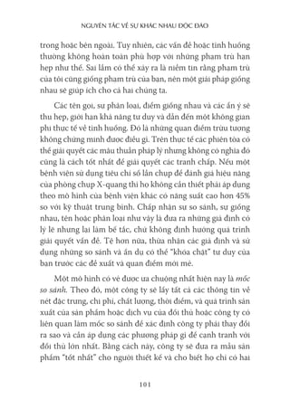 nguyên Tắc về sự khác nhau Độc Đáo
101
trong hoặc bên ngoài. Tuy nhiên, các vấn đề hoặc tình huống
thường không hoàn toàn phù hợp với những phạm trù hạn
hẹp như thế. Sai lầm có thể xảy ra là niềm tin rằng phạm trù
của tôi cũng giống phạm trù của bạn, nên một giải pháp giống
nhau sẽ giúp ích cho cả hai chúng ta.
Các tên gọi, sự phân loại, điểm giống nhau và các ẩn ý sẽ
thu hẹp, giới hạn khả năng tư duy và dẫn đến một không gian
phi thực tế về tình huống. Đó là những quan điểm trừu tượng
không chứng minh được điều gì. Trên thực tế các phiên tòa có
thể giải quyết các mâu thuẫn pháp lý nhưng không có nghĩa đó
cũng là cách tốt nhất để giải quyết các tranh chấp. Nếu một
bệnh viện sử dụng tiêu chí số lần chụp để đánh giá hiệu năng
của phòng chụp X-quang thì họ không cần thiết phải áp dụng
theo mô hình của bệnh viện khác có năng suất cao hơn 45%
so với kỹ thuật trung bình. Chấp nhận sự so sánh, sự giống
nhau, tên hoặc phân loại như vậy là đưa ra những giả định có
lý lẽ nhưng lại làm bế tắc, chứ không định hướng quá trình
giải quyết vấn đề. Tệ hơn nữa, thừa nhận các giả định và sử
dụng những so sánh và ẩn dụ có thể “khóa chặt” tư duy của
bạn trước các đề xuất và quan điểm mới mẻ.
Một mô hình có vẻ được ưa chuộng nhất hiện nay là mốc
so sánh. Theo đó, một công ty sẽ lấy tất cả các thông tin về
nét đặc trưng, chi phí, chất lượng, thời điểm, và quá trình sản
xuất của sản phẩm hoặc dịch vụ của đối thủ hoặc công ty có
liên quan làm mốc so sánh để xác định công ty phải thay đổi
ra sao và cần áp dụng các phương pháp gì để cạnh tranh với
đối thủ lớn nhất. Bằng cách này, công ty sẽ đưa ra mẫu sản
phẩm “tốt nhất” cho người thiết kế và cho biết họ chỉ có hai
 