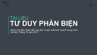 1
TÀI LIỆU
TƯ DUY PHẢN BIỆN
Dành cho Ban Giám đốc các đơn vị sản xuất kinh doanh trong nước
Hà Nội, Tháng 10 năm 2017
 