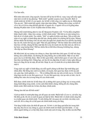 Tư duy tích cực                                                          dotchuoinon.com

Các bạn mến,

Bốn trăm năm trước công nguyên, Socrates để lại hai từ bất tử, vọng vang suốt mấy ngàn
năm lịch sử triết lý tây phương: “Biết mình” (gnōthi seauton, know thyself). Biết về
chính mình tức là biết về con người, tức là biết vể đời sống và ý nghĩa của nó. Binh pháp
Tôn gia nói: “Biết mình biết người, trăm trận trăm thắng.” Nhưng nếu ta thực sự biết rõ
về ta, thì có lẽ là ta cũng đã biết gần hết về người rồi, vì người với ta có lẽ giống nhau
khoảng 90 phần trăm và chỉ 10 phần trăm là khác nhau.

Nhưng biết mình không phải là việc dễ. Benjamin Franklin viết: “Có ba điều cứng/khó-
khăn (hard) nhất—thép, kim cương, và biết chính mình.” Đôi khi ta có cảm tưởng là ta
biết rất rõ về chính mình. Tuy nhiên, “biết” có nghĩa là kiểm soát được. Nếu ta biết chú
trộm sẽ suy nghĩ và hành động như thế nào, đương nhiên là ta không thể bị trộm. Nhưng
đã bao nhiêu lần bà hàng xóm chỉ nói một câu nghe hơi chanh chua là ta đã bốc lửa hừng
hực tức thì, trước khi kịp suy nghĩ “Nên nổi giận không?” Đã bao nhiêu lần ta biết là nên
làm hòa với hắn, nhưng hễ thấy mặt hắn thì ta lại chỉ muốn tát cho hắn một cái, thế là ta
lại bước sang hướng khác? Đã bao nhiêu lần ta biết khoe khoang là không hay, nhưng
vẫn tiếp tục khoe khoang?

Hê thần kinh, hệ suy tưởng của chúng ta, được lập trình theo thói quen. Cứ thế mà chạy,
không cần ta điều khiển, mà thường thì cũng không cho ta điều khiển. Một số các thói
quen này ta có thể thấy được. Một số thói quen khác, nhất là thói quen về cảm tính, ta chỉ
làm theo mà không biết. Chẳng hạn, nói láo thì tim đập khác đi một tí, hoăc nghe điều gì
làm ta lo lắng thì lại tái mặt, đổ mồ hôi. Hoặc là, nói về mình thì cứ tự nhiên thêm thắt
một tí.

Cung cách suy nghĩ và hành động của mỗi người chúng ta đã được lập trình bằng quá
nhiều điều: Hệ thống tâm sinh lý tự nhiên, di truyền, thói quen học được từ bố mẹ anh
em, giáo dục, kinh nghiệm, v.v… Tất cả những điều này tạo nên cá tính của ta. Cá tính là
tổng hợp của tất cả các thói quen ta có. Và các thói quen này vừa tạo nên cá tính, vừa là
những bức màn che ta trong bóng tối của chính mình.

Biết được chính mình tức là biết được tất cả những thói quen gì đang xảy ra trong mình,
đang hành động trong mình, và tìm cách điều khiển chúng, không để cho chúng điều
khiển mình. Biết mình tức là làm chủ được chính mình.

Nhưng làm thế nào để biết mình?

Cách tự nhiên là mình phải lặng yên để quan sát mình. Muốn biết về con ve, cái kiến, hay
bất điều gì đó, thì chỉ có cách là quan sát thật kỹ thôi. Muốn biết về chính mình cũng thế,
ta cứ phải quan sát chính mình. Và nếu không thể vừa quan sát con kiến vừa nhảy rock
and roll, thì ta cũng chỉ có thể quan sát chính mình trong yên lặng.

Yên lặng là điều kiện cần thiết để quan sát. Và bởi vì yên lặng quá hiếm hoi trong thời
đại chạy đua ồn ào của chúng ta, quan sát chính mình trở thành quá khó khăn , vì vậy
nhiều người không có cơ hội thấy được mình một cách rõ ràng. Đây là điều mà nhà Phật


Trần Đình Hoành                                                                         10
 