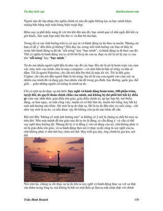 Tư duy tích cực                                                         dotchuoinon.com

Người nào đó láp nháp chủ nghĩa chính trị nào đó nghe không lọt, ta bực mình khóa
miệng hắn bằng một màn hùng biện tuyệt đẹp.

Hôm nay ra phố thấy nàng đi với tên khỉ đột nào đó, bực mình quá về nhà ngồi đốt hết cả
gói thuốc, làm một loạt mấy bài thơ xỉ và đàn bà rửa hận.

Trong tất cả các tình huống trên ta cứ suy tư và hành động tự do theo ta muốn. Nhưng các
bạn có để y’ đến điểu gì không? Nếu đọc lại, trong mỗi tình huống các bạn sẽ thấy là
trước khi hành động ta đã rất “nỗi nóng” hay “bực mình”, và hành động ta đi theo sau đó.
Thế có nghĩa là hành động mà ta cứ bô bô là tự do của ta, thực ra chỉ là nô lệ của vị vua
tên “nỗi nóng” hay “bực mình.”

Tự do mà nhiều người nghĩ đến là như vậy đó các bạn. Đó chỉ là nô lệ hoàn toàn vào cảm
xúc máy móc của mình, như là máy computer—cứ chửi hắn là hắn sẽ nóng và hắn sẽ
đấm. Tôi là người Palestine, chỉ cần nói đến Do thái là máu tôi sôi. Tôi là Hồi giáo
Uighur, chỉ cần nói đến người Hán là tôi nóng. Sự nô lệ của con người vào cảm xúc tự
nhiên của mình đã và đang gây bao nhiêu vấn đề trong gia đình, học đường, quốc gia, thế
giới… giữa những người cứ tưởng là mình tự do.

Chỉ có một tự do thực sự mà thôi: Suy nghĩ và hành động hoàn toàn, 100 phần trăm,
tuyệt đối, do quyết đoán chính chắn của mình, mà không bị chi phối bởi bất kỳ điều
gì–cảm xúc nhất thời, giáo điều tôn giáo, giáo điều chính trị, áp lực bạn bè, mê thiên
đàng, sợ hỏa ngục, sợ mất công việc, mụốn có cơ hội làm ăn, muốn nổi tiếng, hay bất kỳ
một ảnh hưởng nào khác. Đó mới là tự do thật sự. Đó là tự do đầu tiên và cuối cùng—chỉ
như vậy mới là tự do, và nếu được vậy thì không còn tự do nào khác để cần.

Khi nói đến “không có một ảnh hưởng nào” ta không có ý nói là chúng ta chối bỏ mọi sự
trên đời. Nếu một mệnh đề tôn giáo nào đó ta tin là đúng, ta vẫn đồng y’ và vẫn có thể
suy nghĩ theo hướng đó. Nhưng đó là vì ta đồng ý với cái đúng của nó, chứ không phải vì
nó là giáo điều tôn giáo, và ta hành động theo nó,vì thực ra đó cũng là suy nghĩ của ta,
chứ không phải vì nhà thờ hay chùa nói thế. Hay triết gia này, ông chính trị gia kia, nói
thế.




Nói tóm lại, chúng ta chỉ thực sự tự do khi ta suy nghĩ và hành động thực sự với sự thật
sâu thẳm trong lòng ta, mà không bị bất cứ một điều gì làm ta mất chân thật với chính


Trần Đình Hoành                                                                       100
 