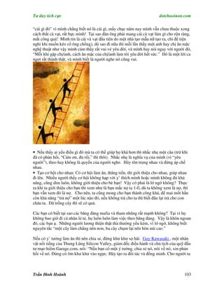 Tư duy tích cực                                                         dotchuoinon.com

“cái gì đó” vì mình chẳng biết nó là cái gì, mấy chục năm nay mình vẫn chưa thuộc xong
cách thắt cà vạt, rất bực mình! Tại sao đàn ông phải mang cái cà vạt làm gì cho rộn ràng,
mất công quá! Mình tin là cái và vạt đầu tiên do một nhà tạo mẫu nữ tạo ra, chỉ để tiện
nghi khi muốn kéo cổ ông chồng), dù sao đi nữa thì mỗi lần thấy một anh hay chị ăn mặc
nghệ thuật như vậy mình cảm thấy rất vui vẻ yêu đời, và mình hay nói ngay với người đó,
“Mỗi khi gặp chị/anh, cách ăn mặc của chị/anh làm tôi yêu đời hết sức.” Đó là một lời ca
ngợi rất thành thật, và mình biết là người nghe nó cũng vui.




• Nếu thấy ai yếu điều gì đó mà ta có thể giúp họ khá hơn thì nhắc nhẹ một câu (trừ khi
đã có phản hồi, “Cám ơn, đủ rồi,” thì thôi). Nhắc nhẹ là nghĩa vụ của mình (vì “yêu
người”), theo hay không là quyền của người nghe. Hãy tôn trọng nhau và đừng áp chế
nhau.
• Tạo cơ hội cho nhau: Có cơ hội làm ăn, thăng tiến, thì giới thiệu cho nhau, giúp nhau
đi lên. Nhiều người thấy cơ hội không hạp với y’ thích mình hoặc mình không đủ khả
năng, cũng dìm luôn, không giới thiệu cho bè bạn! Vậy có phải là lớ ngớ không? Thực
ra khi ta giới thiệu cho bạn thì xem như là bạn mắc nợ ta 1-0, dù ta không xem là nợ, thì
bạn vẫn xem đó là nợ. Cho nên, ta cũng mong cho bạn thành công khá, để mai mốt hắn
còn khả năng “trả nợ” một lúc nào đó, nếu không trả cho ta thì biết đâu lại trả cho con
cháu ta. Đã trồng cây thì sẽ có quả.

Các bạn có biết tại sao các băng đảng mafia và tham nhũng rất mạnh không? Tại vì họ
không bao giờ đi cá nhân lẻ tẻ, họ luôn luôn làm việc theo băng đảng. Vậy là khôn ngoan
đó, các bạn ạ. Những người lương thiện thật thà thường yếu kém, vì lớ ngớ, không biết
nguyên tắc “một cây làm chẳng nên non, ba cây chụm lại nên hòn núi cao.”

Nếu có y’ tưởng làm ăn thì nên chia sẻ, đừng khư khư sợ hãi. Guy Kawasaki , một nhân
vật nổi tiếng của Thung Lũng Silicon Valley, giám đốc điều hành và chủ tịch của quỹ đầu
tư mạo hiểm Garage.com, nói: “Nếu bạn có một ý tưởng, chia sẻ nó, nói về nó, xin phản
hồi về nó. Đừng có ôm khư khư vào ngực. Hãy tạo ra đối tác và đồng minh. Cho người ta



Trần Đình Hoành                                                                       103
 