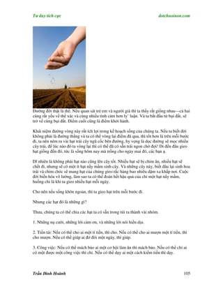 Tư duy tích cực                                                            dotchuoinon.com




Đường đời thật là thế. Nếu quan sát trẻ em và người già thì ta thấy rất giống nhau—cả hai
cùng rất yếu về thể xác và cùng nhiều tình cảm hơn ly’ luận. Và ta bắt đầu từ bụi đất, sẽ
trở về cùng bụi đất. Điểm cuối cũng là điểm khởi hành.

Khái niệm đường vòng này rất ích lợi trong kế hoạch sống của chúng ta. Nếu ta biết đời
không phải là đường thẳng và ta có thể vòng lại điểm đã qua, thì tốt hơn là trên mỗi bước
đi, ta nên ném ra vài hạt trái cây ngũ cốc bên đường, hy vọng là dọc đường sẽ mọc nhiều
cây trái, để lúc nào đó ta vòng lại thì có thể đã có sẵn trái ngon chờ đợi! Đi đến đâu gieo
hạt giống đến đó, tức là sống hôm nay mà trồng cho ngày mai đó, các bạn ạ.

Dĩ nhiên là không phải hạt nào cũng lên cây tốt. Nhiều hạt sẽ bị chim ăn, nhiều hạt sẽ
chết đi, nhưng sẽ có một ít hạt nầy mầm sinh cây. Và những cây này, biết đâu lại sinh hoa
trái và chim chóc sẽ mang hạt của chúng gieo rắc hàng bao nhiêu dặm xa khắp nơi. Cuộc
đời biến hóa vô lường, làm sao ta có thể đoán hết hậu quả của chỉ một hạt nNy mầm,
huống chi là khi ta gieo nhiều hạt mỗi ngày.

Cho nên nếu sống khôn ngoan, thì ta gieo hạt trên mỗi bước đi.

Nhưng các hạt đó là những gì?

Thưa, chúng ta có thể chia các hạt ta có sẵn trong túi ra thành vài nhóm.

1. Những nụ cười, những lời cảm ơn, và những lời nói hiền dịu.

2. Tiền tài: Nếu có thể cho ai một tí tiền, thì cho. Nếu có thể cho ai mượn một tí tiền, thì
cho mượn. Nếu có thể giúp ai đở đói một ngày, thì giúp.

3. Công việc: Nếu có thể mách bảo ai một cơ hội làm ăn thì mách bảo. Nếu có thể chỉ ai
có một được một công việc thì chỉ. Nếu có thể dạy ai một cách kiếm tiền thì dạy.



Trần Đình Hoành                                                                           105
 