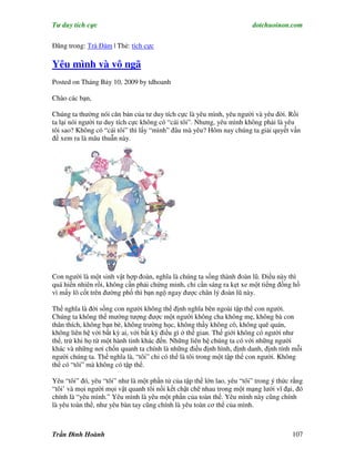 Tư duy tích cực                                                         dotchuoinon.com

Đăng trong: Trà Đàm | Thẻ: tích cực

Yêu mình và vô ngã
Posted on Tháng Bảy 10, 2009 by tdhoanh

Chào các bạn,

Chúng ta thường nói căn bản của tư duy tích cực là yêu mình, yêu người và yêu đời. Rồi
ta lại nói người tư duy tích cực không có “cái tôi”. Nhưng, yêu mình không phải là yêu
tôi sao? Không có “cái tôi” thì lấy “mình” đâu mà yêu? Hôm nay chúng ta giải quyết vấn
đề xem ra là mâu thuẫn này.




Con người là một sinh vật hợp đoàn, nghĩa là chúng ta sống thành đoàn lũ. Điều này thì
quá hiển nhiên rồi, không cần phải chứng minh, chỉ cần sáng ra kẹt xe một tiếng đồng hồ
vì mấy lô cốt trên đường phố thì bạn ngộ ngay được chân lý đoàn lũ này.

Thế nghĩa là đời sống con người không thể định nghĩa bên ngoài tập thể con người.
Chúng ta không thể mường tượng được một người không cha không mẹ, không bà con
thân thích, không bạn bè, không trường học, không thầy không cô, không quê quán,
không liên hệ với bất kỳ ai, với bất kỳ điều gì ở thế gian. Thế giới không có người như
thế, trừ khi họ từ một hành tinh khác đến. Những liên hệ chúng ta có với những người
khác và những nơi chốn quanh ta chính là những điều định hình, định danh, định tính mỗi
người chúng ta. Thế nghĩa là, “tôi” chỉ có thể là tôi trong một tập thể con người. Không
thể có “tôi” mà không có tập thể.

Yêu “tôi” đó, yêu “tôi” như là một phần tử của tập thể lớn lao, yêu “tôi” trong ý thức rằng
“tôi’ và mọi người mọi vật quanh tôi nối kết chặt chẽ nhau trong một mạng lưới vĩ đại, đó
chính là “yêu mình.” Yêu mình là yêu một phần của toàn thể. Yêu mình này cũng chính
là yêu toàn thể, như yêu bàn tay cũng chính là yêu toàn cơ thể của mình.



Trần Đình Hoành                                                                        107
 