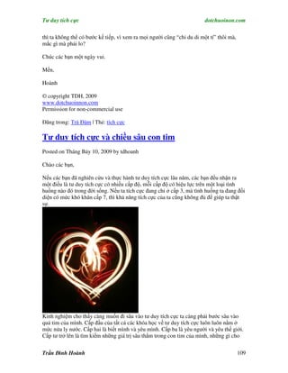 Tư duy tích cực                                                         dotchuoinon.com

thì ta không thể có bước kế tiếp, vì xem ra mọi người cũng “chỉ du di một tí” thôi mà,
mắc gì mà phải lo?

Chúc các bạn một ngày vui.

Mến,

Hoành

© copyright TDH, 2009
www.dotchuoinnon.com
Permission for non-commercial use

Đăng trong: Trà Đàm | Thẻ: tích cực

Tư duy tích cực và chiều sâu con tim
Posted on Tháng Bảy 10, 2009 by tdhoanh

Chào các bạn,

Nếu các bạn đã nghiên cứu và thực hành tư duy tích cực lâu năm, các bạn đều nhận ra
một điều là tư duy tích cực có nhiều cấp độ, mỗi cấp độ có hiệu lực trên một loại tình
huống nào đó trong đời sống. Nếu ta tích cực đang chỉ ở cấp 3, mà tình huống ta đang đối
diện có mức khó khăn cấp 7, thì khả năng tích cực của ta cũng không đủ để giúp ta thật
sự.




Kinh nghiệm cho thấy càng muốn đi sâu vào tư duy tích cực ta càng phải bước sâu vào
quả tim của mình. Cấp đầu của tất cả các khóa học về tư duy tích cực luôn luôn nằm ở
mức nửa ly nước. Cấp hai là biết mình và yêu mình. Cấp ba là yêu người và yêu thế giới.
Cấp tư trở lên là tìm kiếm những giá trị sâu thẳm trong con tim của mình, những gì cho


Trần Đình Hoành                                                                          109
 