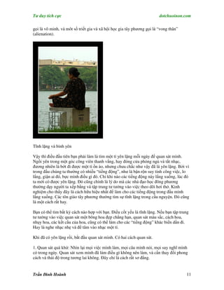 Tư duy tích cực                                                         dotchuoinon.com

gọi là vô minh, và môt số triết gia và xã hội học gia tây phương gọi là “vong thân”
(alienation).




Tĩnh lặng và bình yên

Vậy thì điều đầu tiên bạn phải làm là tìm một tí yên lặng mỗi ngày để quan sát mình.
Ngồi yên trong một góc công viên thanh vắng, hay đóng cửa phòng ngủ và tắt nhạc,
đương nhiên là bớt đi được một tí ồn ào, nhưng chưa chắc như vậy đã là yên lặng. Bởi vì
trong đầu chúng ta thường có nhiều “tiếng động”, như là bận rộn suy tính công việc, lo
lắng, giận ai đó, bực mình điều gì đó. Chỉ khi nào các tiếng động này lắng xuống, lúc đó
ta mới có được yên lặng. Đó cũng chính là lý do mà các nhà đạo học đông phương
thường dạy người ta xếp bằng và tập trung tư tưởng vào việc theo dõi hơi thở. Kinh
nghiệm cho thấy đây là cách hữu hiệu nhất để làm cho các tiếng động trong đầu mình
lắng xuống. Các tôn giáo tây phương thường tìm sự tĩnh lặng trong cầu nguyện. Đó cũng
là một cách rất hay.

Bạn có thể tìm bất kỳ cách nào hợp với bạn. Điều cốt yếu là tĩnh lặng. Nếu bạn tập trung
tư tưởng vào việc quan sát một bông hoa đẹp chẳng hạn, quan sát màu sắc, cách hoa,
nhụy hoa, các kết cấu của hoa, cũng có thể làm cho các “tiếng động” khác biến dần đi.
Hay là nghe nhạc nhẹ và để tâm vào nhạc một tí.

Khi đã có yên lặng rồi, bắt đầu quan sát mình. Có hai cách quan sát.

1. Quan sát quá khứ: Nhìn lại mọi việc mình làm, mọi câu mình nói, mọi suy nghĩ mình
có trong ngày. Quan sát xem mình đã làm điều gì không nên làm, và cần thay đổi phong
cách và thái độ trong tương lai không. Đây chỉ là cách rất sơ đẳng.


Trần Đình Hoành                                                                       11
 