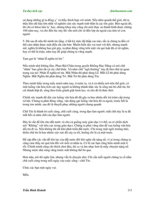 Tư duy tích cực                                                         dotchuoinon.com

sử dụng những gì ta đồng y’ và thấy thích hợp với mình. Nếu nhìn quanh thế giới, thì ta
thấy kho dữ liệu lớn nhất về nghiên cứu sức mạnh tinh thần là các tôn giáo. Bên ngoài đó,
thì chỉ có khoa tâm ly’ học, nhưng khoa này cũng chỉ mới thực sự thành hình được chừng
100 năm nay, và cho đến lúc này thì vẫn mới chỉ sờ đến lớp da ngoài của tâm trí con
người.

5. Dù sao đi nữa thì mình tin rằng, ở bất kỳ mức độ thấp cao nào, tất cả chúng ta đều có
thể cảm nhận được một điều rất căn bản: Muốn hiền dịu vui tuơi với đời, nhưng mạnh
mẽ, nghĩa là không bao giờ gãy, ta phải đứng vững trên một vài qui luật đã có từ nghìn,
hay có thể là triệu, năm nay để giúp chúng ta vững mạnh.

Tạm gọi là “nhân lễ nghĩa trí tín.”

Nếu mình nhớ không lầm, Phan Bội Châu trong quyển Khổng Học Đăng có nói chữ
“nhân” bao gồm tất cả các chữ khác. Và năm chữ “ngũ thường” này đi theo thứ tự quan
trọng của nó: Nhân lễ nghĩa trí tín. Mất Nhân thì phải dùng Lễ. Mất Lễ thì phải dùng
Nghĩa. Mất Nghĩa thì phải dùng Trí. Mất Trí thì phải dùng Tín.

Theo mình thấy trong mấy mươi năm nay, ở nước ta, và ở cả nhiều nơi trên thế giới, có
một luồng văn hóa tích cực dạy người ta không thành thật, tức là sống mà bỏ chữ tín, bỏ
cái thành thật đi, sống theo kiểu giành giật lươn lẹo, và cho đó là thức thời.

Chính sức mạnh dữ dội của luồng văn hóa đó đã gây ra bao nhiêu dối trá trộm cắp trong
xã hội. Chúng ta phải đứng vững, vận động gạt luồng văn hóa đó ra ngoài, trước hết là
trong tim mình, sau đó là thuyết phục những người chung quanh.

Chữ Tín là thành trì cuối cùng, chữ cuối cùng, trong đạo làm người; mất chữ này là ta đã
mất hết cả năm chữ của đạo làm người.

Đây là vấn đề lớn cho đất nước và cho cả guồng máy giáo dục (vì thế, ta có chiến dịch
nói “Không” với tiêu cực trong giáo dục). Chúng ta phải vững tâm để xua luồng văn hóa
dối trá đi xa. Nếu không thì rất khó phát triển đất nước. Chỉ trong một ngôi trường nhỏ,
thiếu chữ tín là bao nhiêu xào xáo đã xảy ra rồi, huống chi là cả một nước.

Đề cập đến các vấn đề lớn lao của đất nước đôi khi nghe rất nặng nề, vì ai trong chúng ta
cũng cảm thấy nó quá lớn đối với mỗi cá nhân ta. Có lẽ các bạn cũng hiểu mình một tí
rồi. Chính mình cũng chỉ thích chơi đùa, thi ca và âm nhạc hơn là mấy chuyện nặng nề.
Nhưng nước nhà sừng sững trước mắt không thể bỏ qua.

Hơn nữa, nói thì nghe lớn, nhưng vẫn là chuyện nhỏ. Chỉ cần mỗi người chúng ta cố nắm
chữ cuối cùng trong mỗi ngày của cuộc sống—chữ Tín.

Chúc các bạn một ngày vui.

Mến,




Trần Đình Hoành                                                                       111
 