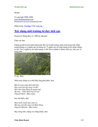 Tư duy tích cực                                                        dotchuoinon.com

Hoành

© copyright TDH, 2009
www.dotchuoinnon.com
Permission for non-commercial use

Đăng trong: Trà Đàm | Thẻ: tích cực

Xây dựng môi trường tư duy tích cực
Posted on Tháng Bảy 12, 2009 by tdhoanh

Chào các bạn,

Chúng ta biết là mọi hiện tượng trên đời chỉ là hiện tượng, hoàn toàn trung tính. Hiện
tượng không có ý nghĩa nào tự chúng nó. Ý nghĩa của các hiện tượng là do chính chúng
ta cho. Các ý nghĩa ta cho hiện tượng có thể chia ra thành 3 nhóm–tích cực, tiêu cực và
trung tính.




Ví du: Mưa.

Nhìn mưa chúng ta có thể thấy lòng phơi phới, như:

Bữa ấy mưa xuân phơi phới bay
Hoa xoan lớp lớp rụng vơi đầy
Hội chèo làng Ðặng đi ngang ngõ
Mẹ bảo: “Thôn Ðoài hát tối nay”
(Nguyễn Bính—Mưa xuân)

hay sầu buồn, như:

Mưa buồn..buồn lắm..mưa ơi..
Mịt mù cuối đất cùng trời Biển Đông.
(Nguyễn Khuyến—Mưa buồn)

Hay trung tính, chẳng vui chẳng buồn, như:



Trần Đình Hoành                                                                      112
 