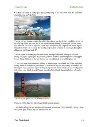 Tư duy tích cực                                                          dotchuoinon.com

Các định chế chính trị xã hội giáo dục của Mỹ cũng có thể phải được biến đổi nhiều khi
mang áp dụng tại Việt Nam.




Thứ ba, cái hay ở nước ngoài ít được biết đến, nhưng rác rến thì thấy rất nhiều. Vỉ chỉ có
rác rến, bạo động, hút sách, tội ác, các chuyện hình sự công an nhân dân, thì làm phim
mới hấp dẫn. Các vấn đề đạo đức, thành thật, trung thành, thì có gì để làm phim. Người
thành thật đi làm về, ăn xong, dạy con học một tí, xem ti vi một tí, rồi đỉ ngủ. Làm phim
chắc được giải Oscar quá.

Thứ tư, người trẻ thường học cái mới nhanh hơn người lớn tuổi, nhưng trẻ thì thích
những cái gì phá luật lệ, phá truyền thống, vì bản chất tuổi trẻ thường là thế. Nhưng phá
truyền thống thì tự nó có thể gây thương tổn cho xã hội dù là nó sẽ đúng hay sai.

Vì vậy, các nước đang mở mang thường bị một trở ngại văn hóa rất lớn. Nước nghèo thì
đương nhiên là ái mộ nước giàu mạnh, vì mình muốn học cái hay của họ để khá như họ.
Nhưng rốt cuộc, các nước nghèo thường bị học rác rến nhiều hơn là cái hay. Và học được
một tí hay cũng thành dở vì không đủ khả năng biến hóa để thay đổi cho hợp với nước
mình.




Vậy thì ta giải quyết các vấn đề này cách nào?

Chúng ta có thể dựa vào một số nguyên tắc chung sau đây:

1. Phải nắm vững văn hóa và định chế của nước mình trước. Trước khi biết cái hay cái dở
của người, phải biết cái hay cái dở của mình đã.




Trần Đình Hoành                                                                        116
 