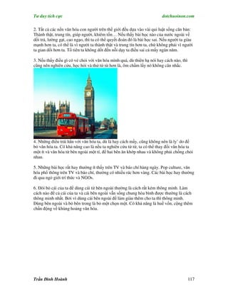 Tư duy tích cực                                                          dotchuoinon.com

2. Tất cả các nền văn hóa con người trên thế giới đều dựa vào vài qui luật sống căn bản:
Thành thật, trung tín, giúp người, khiêm tốn… Nếu thấy bài học nào của nước ngoài về
dối trá, lường gạt, cao ngạo, thì ta có thể quyết đoán đó là bài học sai. Nếu người ta giàu
mạnh hơn ta, có thể là vì người ta thành thật và trung tín hơn ta, chứ không phải vì người
ta gian dối hơn ta. Tổ tiên ta không dốt đến nỗi dạy ta điều sai cả mấy ngàn năm.

3. Nếu thấy điều gì có vẻ chỏi với văn hóa mình quá, dù thiên hạ nói hay cách nào, thì
cũng nên nghiên cứu, học hỏi và thử từ từ hơn là, ôm chầm lấy nó không cân nhắc.




4. Những điều trái hẳn với văn hóa ta, dù là hay cách mấy, cũng không nên là ly’ do để
bỏ văn hóa ta. Có khả năng cao là nếu ta nghiên cứu từ từ, ta có thể thay đổi văn hóa ta
một ít và văn hóa từ bên ngoài một tí, để hai bên ăn khớp nhau và không phải chống chỏi
nhau.

5. Những bài học rất hay thường ít thấy trên TV và báo chí hàng ngày. Pop culture, văn
hóa phổ thông trên TV và báo chí, thường có nhiều rác hơn vàng. Các bài học hay thường
đi qua ngỏ giới trí thức và NGOs.

6. Đòi bỏ cái của ta để dùng cái từ bên ngoài thường là cách rất kém thông minh. Làm
cách nào để cả cái của ta và cái bên ngoài vẫn sống chung hòa bình được thường là cách
thông minh nhất. Bởi vì dùng cái bên ngoài để làm giàu thêm cho ta thì thông minh.
Dùng bên ngoài và bỏ bên trong là bỏ một chọn một. Có khả năng là huề vốn, cộng thêm
chấn động về khủng hoảng văn hóa.




Trần Đình Hoành                                                                          117
 