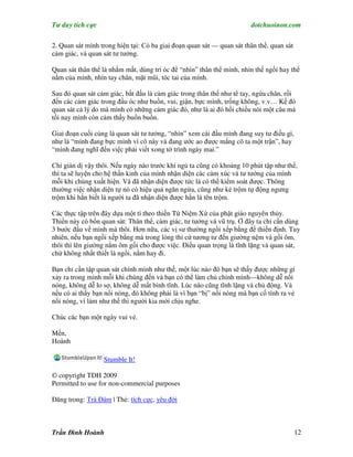 Tư duy tích cực                                                        dotchuoinon.com

2. Quan sát mình trong hiện tại: Có ba giai đoạn quan sát — quan sát thân thể, quan sát
cảm giác, và quan sát tư tưởng.

Quan sát thân thể là nhắm mắt, dùng trí óc để “nhìn” thân thể mình, nhìn thế ngồi hay thế
nằm của mình, nhìn tay chân, mặt mũi, tóc tai của mình.

Sau đó quan sát cảm giác, bắt đầu là cảm giác trong thân thể như tê tay, ngứa chân, rồi
đến các cảm giác trong đầu óc như buồn, vui, giận, bực mình, trống không, v.v… Kế đó
quan sát cả lý do mà mình có những cảm giác đó, như là ai đó hồi chiều nói một câu mà
tối nay mình còn cảm thấy buồn buồn.

Giai đoạn cuối cùng là quan sát tư tưởng, “nhìn” xem cái đầu mình đang suy tư điều gì,
như là “mình đang bực mình vì cô này và đang ước ao được mắng cô ta một trận”, hay
“mình đang nghĩ đến việc phải viết xong tờ trình ngày mai.”

Chỉ giản dị vậy thôi. Nếu ngày nào trước khi ngủ ta cũng có khoảng 10 phút tập như thế,
thì ta sẽ luyện cho hệ thần kinh của mình nhận diện các cảm xúc và tư tưởng của mình
mỗi khi chúng xuất hiện. Và đã nhận diện được tức là có thể kiểm soát được. Thông
thường việc nhận diện tự nó có hiệu quả ngăn ngừa, cũng như kẻ trộm tự động ngưng
trộm khi hắn biết là người ta đã nhận diện được hắn là tên trộm.

Các thực tập trên đây dựa một tí theo thiền Tứ Niệm Xứ của phật giáo nguyên thủy.
Thiền này có bốn quan sát: Thân thể, cảm giác, tư tưởng và vũ trụ. Ở đây ta chỉ cần dùng
3 bước đầu về mình mà thôi. Hơn nữa, các vị sư thường ngồi xếp bằng để thiền định. Tuy
nhiên, nếu bạn ngồi xếp bằng mà trong lòng thì cứ tương tư đến giường nệm và gối ôm,
thôi thì lên giường nằm ôm gối cho được việc. Điều quan trọng là tĩnh lặng và quan sát,
chứ không nhất thiết là ngồi, nằm hay đi.

Bạn chỉ cần tập quan sát chính mình như thế, một lúc nào đó bạn sẽ thấy được những gì
xảy ra trong mình mỗi khi chúng đến và bạn có thể làm chủ chính mình—không dễ nổi
nóng, không dễ lo sợ, không dễ mất bình tĩnh. Lúc nào cũng tĩnh lặng và chủ động. Và
nếu có ai thấy bạn nổi nóng, đó không phải là vì bạn “bị” nổi nóng mà bạn cố tình ra vẻ
nổi nóng, vì làm như thế thì người kia mới chịu nghe.

Chúc các bạn một ngày vui vẻ.

Mến,
Hoành

                  Stumble It!

© copyright TDH 2009
Permitted to use for non-commercial purposes

Đăng trong: Trà Đàm | Thẻ: tích cực, yêu đời



Trần Đình Hoành                                                                           12
 