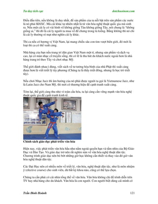 Tư duy tích cực                                                           dotchuoinon.com

Điều đầu tiên, nếu không là duy nhất, để sản phNm của ta nỗi bật trên sản phNm các nước
là nó phải KHÁC. Mà cái khác tự nhiên nhất là từ văn hóa nghệ thuật quốc gia mà sinh
ra. Nếu một cái ly có vài hình vẽ không giống Tàu không giống Tây, nói chung là “không
giống ai,” thì đó là cái ly người ta mua về để chưng trong tủ kiếng. Bằng không thì nó chỉ
là cái ly thường rẻ mạt như nghìn cái ly khác.

Thi ca nếu có hương vị Việt Nam, lại mang chiều sâu con tim vượt biên giới, đó mới là
loại thi ca có thể xuất cảng.

Nhà hàng của bạn nếu trang trí dân gian Việt Nam một tí, nhưng sản phNm và dịch vụ
cao, lại có màn nhạc cổ truyền sống, thì có lẽ là thu hút du khách nước ngoài hơn là nhà
hàng trang trí theo Tây và chơi nhạc Mỹ.

Thế giới đánh nhau ì đùng, viết sách về tư tưởng hòa bình của nhà Phật thì xuất cảng
được hơn là viết triết lý tây phương (Chúng ta là thầy triết đông, nhưng là học trò triết
tây).

Nếu chơi Nhạc Jazz thì âm hưởng của nó phải được người ta gọi là Vietnamese Jazz, như
là Latin Jazz cho Nam Mỹ, thì mới có thương hiệu để cạnh tranh xuất cảng.

Tóm lại, thế giới càng thu nhỏ vì toàn cầu hóa, ta lại càng cần vững mạnh văn hóa nghệ
thuật quốc gia để cạnh tranh kinh tế.




Chính sách giáo dục phát triển văn hóa

Hiện nay, việc phát triển văn hóa hầu như nằm ngoài quyền hạn và tầm nhìn của Bộ Giáo
Dục và Đào Tạo. Và giáo dục trở nên rất nghèo nàn về văn hóa nghệ thuật dân tộc.
Chương trình giáo dục nên bỏ bớt những giờ học không cần thiết và thay vào đó giờ văn
hóa nghệ thuật dân tộc.

Các Đại Học nên có nhiều môn về triết lý, văn hóa, nghệ thuật dân tộc, như là môn nhiệm
ý (elective course) cho sinh viên, dù bất kỳ khoa nào, cũng có thể lựa chọn.

Chúng ta cần phải có cái nhìn tổng thể về văn hóa. Văn hóa không chỉ để trình diễn trên
TV hay nhà hàng cho du khách. Văn hóa là con người. Con người biết dùng cái mình có


Trần Đình Hoành                                                                             121
 