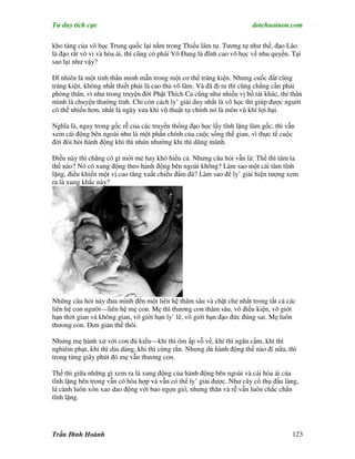 Tư duy tích cực                                                        dotchuoinon.com

kho tàng của võ học Trung quốc lại nằm trong Thiếu lâm tự. Tương tự như thế, đạo Lão
là đạo rất vô vi và hòa ái, thì cũng có phái Võ Đang là đĩnh cao võ học về nhu quyền. Tại
sao lại như vậy?

Dĩ nhiên là một tinh thần minh mẫn trong một cơ thể tráng kiện. Nhưng cuốc đất cũng
tráng kiện, không nhất thiết phải là cao thủ võ lâm. Và đã đi tu thì cũng chẳng cần phải
phòng thân, vì như trong truyện đời Phật Thích Ca cũng như nhiều vị bồ tát khác, thí thân
mình là chuyện thường tình. Chỉ còn cách ly’ giải duy nhất là võ học thì giúp được người
cô thế nhiều hơn, nhất là ngày xưa khi vũ thuật tự chính nó là môn vũ khí lợi hại.

Nghĩa là, ngay trong gốc rễ của các truyền thống đạo học lấy tĩnh lặng làm gốc, thì vẫn
xem cái động bên ngoài như là một phần chính của cuộc sống thế gian, vì thực tế cuộc
đời đòi hỏi hành động khi thì nhún nhường khi thì dũng mãnh.

Điều này thì chẳng có gì mới mẻ hay khó hiểu cả. Nhưng câu hỏi vẫn là: Thế thì tâm ta
thế nào? Nó có xung động theo hành động bên ngoài không? Làm sao một cái tâm tĩnh
lặng, điều khiển một vị cao tăng xuất chiểu đấm đá? Làm sao để ly’ giải hiện tượng xem
ra là xung khắc này?




Những câu hỏi này đưa mình đến một liên hệ thâm sâu và chặt chẻ nhất trong tất cả các
liên hệ con người—liên hệ mẹ con. Mẹ thì thương con thâm sâu, vô điều kiện, vô giới
hạn thời gian và không gian, vô giới hạn ly’ lẽ, vô giới hạn đạo đức đúng sai. Mẹ luôn
thưong con. Đơn giản thế thôi.

Nhưng mẹ hành xử với con đủ kiểu—khi thì ôm ấp vỗ về, khi thì ngăn cấm, khi thì
nghiêm phạt, khi thì dịu dàng, khi thì cứng rắn. Nhưng dù hành động thế nào đi nữa, thì
trong từng giây phút đó mẹ vẫn thương con.

Thế thì giữa những gì xem ra là xung động của hành động bên ngoài và cái hòa ái của
tĩnh lặng bên trong vẫn có hòa hợp và vẫn có thể ly’ giải được. Như cây cổ thụ đầu làng,
lá cành luôn xôn xao dao động với bao ngọn gió, nhưng thân và rễ vẫn luôn chắc chắn
tĩnh lặng.




Trần Đình Hoành                                                                       123
 