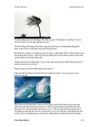 Tư duy tích cực                                                        dotchuoinon.com




Và phải chăng chính cái tĩnh lặng chắn chắn của gốc rễ cho phép lá cành được xôn xao
mà cây không vì đó mà ngã nghiêng tróc gốc?

Thế thì, những tình huống khác nhau trong ngày đòi hỏi ta có những hành động khác
nhau. Làm thế nào ta biết được nên hành động thế nào?

Rất dễ để cho chúng ta có những quy luật rõ ràng và chắc chắn, như là “Nếu kẻ thù tát má
này thì đưa thêm má kia.” Điều này thì cũng không khó, nếu kẻ thù tát mình thì nhịn một
tí cũng chẳng có gì là khó khăn mấy.

Nhưng nếu kẻ thù tát người khác và tạo ra bất công xã hội thì sao? Đây không phải là tát
mình, mà là tát vào cả xã hội?

Những người trộm cắp hà hiếp người khác thì sao?

Chắc chắn đó là những tình huống đòi hỏi ta phải làm gì đó, với con tim yêu ái, yêu
người và yêu đời.




Đây là khi con tim tĩnh lặng và hòa ái của ta giúp ta quyết định phải làm gì trong tình
huống này khi tình huống này đang xảy ra. Đó là là quyết định ta không thể tính trước
được mà chỉ có thể quyết định ngay khi nó xảy ra. Vào lúc một tình huống đang xảy ra
với những sự kiện đặc thù của nó–ai đang làm gì với ai, tại chỗ nào, trong không khí nào,
cái hại cái lợi của hành động của họ thế nào, những điều gì mình nên làm để can thiệp,


Trần Đình Hoành                                                                       124
 