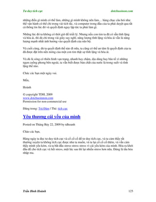 Tư duy tích cực                                                          dotchuoinon.com

những điều gì mình có thể làm, những gì mình không nên làm… hàng chục câu hỏi như
thế vận hành có thể chỉ trong vài tích tắc, và computer trong đầu của ta phải duyệt qua tất
cả thông tin lúc đó và quyết định ngay lập tức ta phải làm gì.

Những lúc đó ta không có thời giờ để triết lý. Nhưng nếu con tim ta đã có sẵn tĩnh lặng
và hòa ái, thì dù chỉ trong vài giây suy nghĩ, năng lượng tĩnh lặng và hòa ái vẫn là năng
lượng mạnh nhất ảnh hưởng vào quyết định của não bộ.

Và cuối cùng, dù ta quyết định thế nào đi nữa, ta cũng có thể an tâm là quyết định của ta
đã được đặt trên nền móng của một con tim thật sự tĩnh lặng và hòa ái.

Và dù là sóng có thiên hình vạn trạng, nhanh hay chậm, dịu dàng hay bão tố vì những
ngọn cuồng phong bên ngoài, ta vẫn biết được bản chất của nước là trong suốt và tĩnh
lặng thế nào.

Chúc các bạn một ngày vui.

Mến,

Hoành

© copyright TDH, 2009
www.dotchuoinnon.com
Permission for non-commercial use

Đăng trong: Trà Đàm | Thẻ: tích cực

Yêu thương cái yếu của mình
Posted on Tháng Bảy 22, 2009 by tdhoanh

Chào các bạn,

Hàng ngày ta đọc tư duy tích cực và cố cố cố để tư duy tích cực, và ta cảm thấy rất
thường xuyên ta không tích cực được như ta muốn, và ta lại cố cố cố thêm, và vẫn cảm
thấy mình yếu kém, và ta bắt đầu stress stress stress vì cái yếu kém của mình. Hóa ra khởi
đầu để cho tích cực và hết stress, một lúc sau thì lại nhiều stress hơn nữa. Đúng là tNu hỏa
nhập ma.




Trần Đình Hoành                                                                         125
 