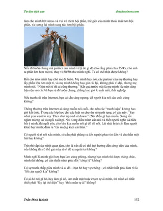 Tư duy tích cực                                                         dotchuoinon.com

làm cho mình bớt stress và vui vẻ thêm bội phần, thế giới của mình thoải mái hơn bội
phần, và tương lai mình sung túc hơn bội phần.




Nếu đi buôn chung mà partner của mình vì lý do gì đó cho rằng phải chia 55/45, cho anh
ta phần lớn hơn một tí, thay vì 50/50 như mình nghĩ. Ta có thể nhịn được không?

Hồi còn nhỏ mình hay chở mẹ đi buôn. Mẹ mình hay nói, các partner của mẹ thường hay
lấy phần lớn hơn một tí, và mẹ mình không bao giờ cãi lại, không phải vì dại, nhưng mẹ
mình nói, “Nhịn một tí thì ai cũng thương.” Kết quả trước mắt là mẹ mình lúc nào cũng
bận rộn với các bà bạn rủ đi buôn chung, chẳng bao giờ lo mất mối, thất nghiệp.

Nếu tranh cãi trên Internet, bạn có sẵn sàng ngưng, để người kia nói câu cuối cùng
không?

Thông thường trên Internet ai cũng muốn nói cuối, cho nên các “tranh luận” không bao
giờ kết thúc. Trong các lớp học cho các luật sư chuyên về tranh tụng, có câu này: “Say
what you want to say. Then shut up and sit down.” (Nói điều gì bạn muốn. Xong rồi
ngậm miệng lại và ngồi xuống). Nói xong điều mình cần nói và biết người nghe đã hiểu
hết ý mình, thì ngồi yên, cho bên kia muốn nói gì đó thì nói. Lải nhải hoài chỉ làm người
khác bực mình, đâm ra “cái miệng kiện cái thân.”

Có người rù rì nói xấu mình, có cần phải phăng ra đến người phao tin đồn và cho hắn một
bài học không?

Trừ phi sếp của mình quan tâm, cho là vấn đề có thể ảnh hưởng đến công việc của mình,
nếu không thì có thể gạt mấy rù rì đó ra ngoài tai không?

Mình nghĩ là mình giỏi hơn bạn làm cùng phòng, nhưng bạn mình thì được thăng chức,
mình thì không, có cần thiết mình phải đòi “công lý” không?

Có sự tranh chấp giữa mình và ai đó—bạn bè hay vợ chồng—có nhất thiết phải làm rõ là
“lỗi của người kia” không?

Có ai đó nói gì đó, hay làm gì đó, làm mất mặt hoặc chạm tự ái mình, thì mình có nhất
thiết phải “lấy lại thể diện” hay “thỏa mãn tự ái” không?




Trần Đình Hoành                                                                        132
 