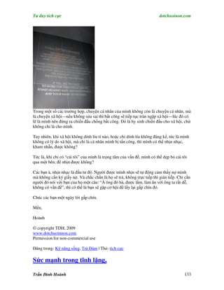 Tư duy tích cực                                                          dotchuoinon.com




Trong một số các trường hợp, chuyện cá nhân của mình không còn là chuyện cá nhân, mà
là chuyện xã hội—nếu không sửa sai thì bất công sẽ tiếp tục tràn ngập xã hội—lúc đó có
lẽ là mình nên đứng ra chiến đấu chống bất công. Đó là hy sinh chiến đấu cho xã hội, chứ
không chỉ là cho mình.

Tuy nhiên, khi xã hội không dính líu tí nào, hoặc chỉ dính líu không đáng kể, tức là mình
không có lý do xã hội, mà chỉ là cá nhân mình bị tấn công, thì mình có thể nhịn nhục,
kham nhẫn, được không?

Tức là, khi chỉ có “cái tôi” của mình là trọng tâm của vấn đề, mình có thể dẹp bỏ cái tôi
qua một bên, để nhịn được không?

Các bạn à, nhịn nhục là đầu tư đó. Người được mình nhịn sẽ tự động cảm thấy nợ mình
mà không cần ký giấy nợ. Và chắc chắn là họ sẽ trả, không trực tiếp thì gián tiếp. Chỉ cần
người đó nói với bạn của họ một câu: “À ông đó hả, được lắm, làm ăn với ông ta rất dễ,
không có vấn đề”, thì có thể là bạn sẽ gặp cơ hội để lấy lại gấp chín đó.

Chúc các bạn một ngày lời gấp chín.

Mến,

Hoành

© copyright TDH, 2009
www.dotchuoinnon.com
Permission for non-commercial use

Đăng trong: Kỹ năng sống, Trà Đàm | Thẻ: tích cực

Sức mạnh trong tĩnh lặng,

Trần Đình Hoành                                                                        133
 