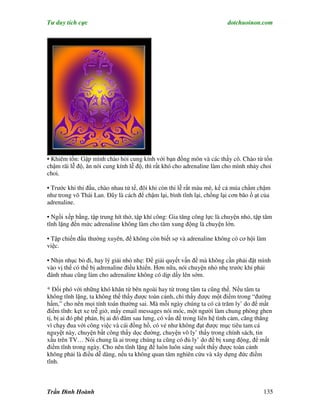 Tư duy tích cực                                                         dotchuoinon.com




• Khiêm tốn: Gập mình chào hỏi cung kính với bạn đồng môn và các thầy cô. Chào từ tốn
chậm rãi lễ độ, ăn nói cung kính lễ độ, thì rất khó cho adrenaline làm cho mình nhảy choi
choi.

• Trước khi thi đấu, chào nhau tử tế, đôi khi còn thi lễ rất màu mè, kể cả múa chầm chậm
như trong võ Thái Lan. Đây là cách để chậm lại, bình tĩnh lại, chống lại cơn bão ồ ạt của
adrenaline.

• Ngồi xếp bằng, tập trung hít thở, tập khí công: Gia tăng công lực là chuyện nhỏ, tập tâm
tĩnh lặng đến mức adrenaline không làm cho tâm xung động là chuyện lớn.

• Tập chiến đấu thường xuyên, để không còn biết sợ và adrenaline không có cơ hội làm
việc.

• Nhịn nhục bỏ đi, hay lý giải nhỏ nhẹ: Để giải quyết vấn đề mà không cần phải đặt mình
vào vị thế có thể bị adrenaline điều khiển. Hơn nữa, nói chuyện nhỏ nhẹ trước khi phải
đánh nhau cũng làm cho adrenaline không có dịp dấy lên sớm.

* Đối phó với những khó khăn từ bên ngoài hay từ trong tâm ta cũng thế. Nếu tâm ta
không tĩnh lặng, ta không thể thấy được toàn cảnh, chỉ thấy được một điểm trong “đường
hầm,” cho nên mọi tính toán thường sai. Mà mỗi ngày chúng ta có cả trăm ly’ do để mất
điềm tĩnh: kẹt xe trễ giờ, mấy email messages nói móc, một người làm chung phòng ghen
tị, bị ai đó phê phán, bị ai đó đâm sau lưng, có vấn đề trong liên hệ tình cảm, căng thẳng
vì chạy đua với công việc và cái đồng hồ, có vẻ như không đạt được mục tiêu tam cá
nguyệt này, chuyện bất công thấy dọc đường, chuyện vô ly’ thấy trong chính sách, tin
xấu trên TV… Nói chung là ai trong chúng ta cũng có đủ ly’ do để bị xung động, để mất
điềm tĩnh trong ngày. Cho nên tĩnh lặng để luôn luôn sáng suốt thấy được toàn cảnh
không phải là điều dễ dàng, nếu ta không quan tâm nghiên cứu và xây dựng đức điềm
tĩnh.



Trần Đình Hoành                                                                       135
 