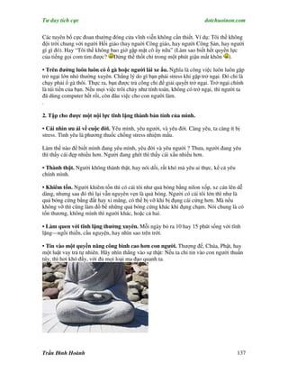 Tư duy tích cực                                                         dotchuoinon.com

Các tuyên bố cực đoan thường đóng cửa vĩnh viễn không cần thiết. Ví dụ: Tôi thề không
đội trời chung với người Hồi giáo (hay nguời Công giáo, hay người Công Sản, hay người
gì gì đó). Hay “Tôi thề không bao giờ gặp mặt cô ấy nữa” (Làm sao biết hết quyền lực
của tiếng gọi com tim được? Đừng thề thốt chỉ trong một phút giận mất khôn ).

• Trên đường luôn luôn có ổ gà hoặc người lái xe u. Nghĩa là công việc luôn luôn gặp
trở ngại lớn nhỏ thường xuyên. Chẳng lý do gì bạn phải stress khi gặp trở ngại. Đó chỉ là
chạy phải ổ gà thôi. Thực ra, bạn được trả công chỉ để giải quyết trở ngại. Trở ngại chính
là túi tiền của bạn. Nếu mọi việc trôi chảy như tính toán, không có trở ngại, thì người ta
đã dùng computer hết rồi, còn đâu việc cho con người làm.
.

2. Tập cho được một nội lực tĩnh lặng thành bản tính của mình.

• Cái nhìn ưu ái về cuộc đời. Yêu mình, yêu người, và yêu đời. Càng yêu, ta càng ít bị
stress. Tình yêu là phương thuốc chống stress nhiệm mầu.

Làm thế nào để biết mình đang yêu mình, yêu đời và yêu người ? Thưa, người đang yêu
thì thấy cái đẹp nhiều hơn. Người đang ghét thì thấy cái xấu nhiều hơn.

• Thành thật. Người không thành thật, hay nói dối, rất khó mà yêu ai thực, kể cả yêu
chính mình.

• Khiêm tốn. Người khiêm tốn thì có cái tôi như quả bóng bằng nilon xốp, xe cán lên dễ
dàng, nhưng sau đó thì lại vẫn nguyên vẹn là quả bóng. Người có cái tôi lớn thì như là
quả bóng cứng bằng đất hay xi măng, có thể bị vỡ khi bị đụng cái cứng hơn. Mà nếu
không vỡ thì cũng làm đổ bể những quả bóng cứng khác khi đụng chạm. Nói chung là có
tổn thương, không mình thì người khác, hoặc cả hai.

• Làm quen với tĩnh lặng thường xuyên. Mỗi ngày bỏ ra 10 hay 15 phút sống với tĩnh
lặng—ngồi thiền, cầu nguyện, hay nhìn sao trên trời.

• Tin vào một quyền năng công bình cao hơn con người. Thượng đế, Chúa, Phật, hay
một luật vay trả tự nhiên. Hãy nhìn thẳng vào sự thật: Nếu ta chỉ tin vào con người thuần
túy, thì hơi khó đấy, với đủ mọi loại ma đạo quanh ta.




Trần Đình Hoành                                                                        137
 