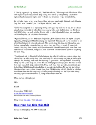 Tư duy tích cực                                                           dotchuoinon.com

* Tóm lại, ngạn ngữ tây phương nói, “Đời là tranh đấu.” Mà trong tranh đấu thì đức điềm
tĩnh là yếu tố quan trọng số một. Đây không phải là triết ly’ lăng nhăng. Đây là kinh
nghiệm học hỏi của mấy nghìn năm vũ thuật, của tất cả mọi võ gia trong thiên hạ.

Để kết luận, chúng ta hãy nghe James Allen nói trong quyển sách đã thành kinh điển của
ông, As a Man Thinketh (Khi Con Người Suy Tư), năm 1902:

“Điềm tĩnh trong tâm trí là một trong những viên ngọc đẹp nhất của trí tuệ. Đó là kết quả
của cố gắng trường kỳ và kiên nhẫn trong việc tự kiểm soát. Sự hiện diện của đức điềm
tĩnh là biểu hiện của kinh nghiệm đã chín mùi, và biểu hiện của kiến thức sâu xa về các
qui luật cũng như các vận hành của tư tưởng.
…
“Người điềm tĩnh, đã học được cách tự quản ly’, biết cách hòa mình với người khác; và
ngược lại, những người khác kính trọng sức mạnh tinh thần của anh ấy, và cảm thấy là họ
có thể học hỏi anh và trông cậy vào anh. Một người càng tĩnh lặng, thì thành công, ảnh
hưởng, và quyền lực cho thiện hảo của anh ta càng lớn. Ngay cả người đi buôn bình
thường cũng thấy được thương mãi của anh ta mạnh thêm khi anh ta phát triển được tính
tự kiểm soát và điềm tĩnh, vì người ta luôn luôn thích làm ăn với một người có tác phong
rất quân bằng.

“Người mạnh mẽ và điềm tĩnh luôn luôn được yêu mến và kính trọng. Anh ta giống như
cây đại thụ che nắng trong vùng khan hạn, hang đá chở che trong cơn bão. Ai không yêu
một quả tim tĩnh lặng, một cuộc đời dịu dàng và quân bình? Không cần biết là mưa hay
nắng, hay bất kỳ đổi thay nào có thể đến với những người có được phúc đức này, họ luôn
luôn ngọt ngào, tĩnh lặng, và điềm tĩnh. Cung cách chắc chắn quí hiếm, mà chúng ta gọi
là tĩnh lặng, là bài học cuối của văn hóa, là hoa trái của linh hồn. Nó quí giá như trí tuệ,
đáng thèm hơn vàng—vâng, hơn cả vàng ròng. Chỉ kiếm tiền mà thôi thì nhỏ bé biết bao
so với một cuộc đời tĩnh lặng–cuộc đời sống trong đại dương của Sự Thật, dưới những
lọn sóng, ngoài tầm với của bão tố, trong Điềm Tĩnh Vĩnh Cửu.”

Chúc các bạn một ngày vui.

Mến,

Hoành

© copyright TDH, 2009
www.dotchuoinnon.com
Permission for non-commercial use

Đăng trong: Trà Đàm | Thẻ: tích cực

Bảo trọng bản tính chân thật
Posted on Tháng Bảy 30, 2009 by tdhoanh



Trần Đình Hoành                                                                         138
 