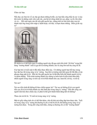 Tư duy tích cực                                                          dotchuoinon.com

Chào các bạn,

Nếu đọc các bản tin về các đại gia tham nhũng bị bắt, các bạn hẳn cũng thấy là các vị này
khi trước là những sinh viên xuất sắc, cán bộ trẻ nồng nhiệt tài cao, phục vụ tốt, lên chức
vù vù… Rồi một ngày nào đó trên ghế quyền lực, chàng tuổi trẻ hào kiệt năm xưa trở
thành một ông trung niên mập ú, bệnh hoạn, xôi thịt, và hạm tham nhũng. Điều gì đã xảy
ra?




Dĩ nhiên ta có thể hiểu ngay là những người này đã qua một tiến trình “tồi hóa” trong khi
đang “trưởng thành” (nếu ta gọi đó là trưởng thành); tức là càng lớn tuổi họ càng tồi đi.

Các bạn hơi có tuổi một tí đều thấy được điều này. Có những người bạn hồi học trung
học đại học thì trong sáng và ly’ tưởng. Sau khi ra trường một thời gian thì bắt đầu có tác
phong chụp giật từ từ. Đến lúc lên ghế quyền lực là bắt đầu biến thể thành người ích kỷ
và tham nhũng. Tiến trình trưởng thành của chúng ta luôn luôn là tiến trình nhìn thấy
nhiều người trong sáng và tích cực từ từ biến thành tiêu cực, ham hố, ích kỷ, và tồi tệ.

Tại sao?

Tại sao tiến trình đó không đi theo chiều ngược lại? Tại sao nó không đi từ con người
tiêu cực tồi tệ từ từ biến thành các nhà lãnh đạo trong sáng ly’ tưởng? Nếu đời sống con
người tiến hóa theo chiều này có phải là thế giới thành thiên đàng hết rồi không?

Thưa câu trả lời là: Vì tuổi trẻ trong sáng và ly’ tưởng.

Một tờ giấy trắng tinh chỉ có thể bNn thêm, chứ rất khó mà trắng đẹp hơn được nữa. Tuổi
trẻ trong sáng và ly’ tưởng thì thường là chỉ có thể bị tồi đi chứ không trong sáng và ly’
tưởng hơn được. Trong đời sống tinh thần, chúng ta thường chỉ có thể “trưởng thành”




Trần Đình Hoành                                                                        139
 