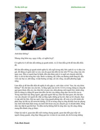 Tư duy tích cực                                                         dotchuoinon.com




Anh khỏe không?

Nhưng sống hôm nay, ngay ở đây, có nghĩa là gì?

Có nghĩa là (1) để tâm dến những gì quanh mình, và (2) làm điều gì thì để tâm đến điều
đó.

Để tâm đến những gì quanh mình nghĩa là, nếu ngồi trong nhà, bên cạnh là vợ và đứa con
gái, thì đừng có quên mất vợ con, mà chỉ quan tâm đến tin tức trên TV hay công việc cho
ngày mai. Nếu có người bạn bị bệnh, đến nhà thăm một tí và ngồi nói chuyện một hồi,
thay vì chỉ tử thủ trong thư viện. Bước ra đường, để ý đến con đường mình đang đi, đến
vòm cây bụi cỏ, ánh nắng, và tận hưởng cái đẹp, cái sức sống, của phố phường ngập
nắng.

Làm điều gì để tâm đến điều đó nghĩa là nếu gặp ai, cười chào và hỏi “Sao, lúc này khỏe
không?” thì chú tâm vào câu hỏi, và lắng nghe câu trả lời. Có lẽ ai trong chúng ta cũng đã
quá quen thuộc đến các câu chào hỏi xã giao mà, nhìn phong cách người hỏi, mình cũng
biết là chàng ta chẳng hề quan tâm đến câu hỏi của chàng cũng như câu trả lời của ta.
Trong một buổi tiệc đông người, gặp một người bắt tay chào hỏi làm quen, thì chú tâm
vào câu chuyện với người đó, thật sự lắng nghe những gì họ nói, thật sự trò chuyện, thay
vì cặp mắt láo liên, liên tục quét vòng vòng quanh phòng tiệc, để xem có ai đó mình cần
phải chạy lại bắt tay để network không. Có lẽ ai trong cũng ta cũng đã thấy loại tác phong
này luôn luôn hiện diện trong các buổi liên hoan của các chuyên gia và doanh nhân. Sống
như vậy thật là quá hời hợt. Và điều mà họ không biết là sống như vậy thì cũng chẳng
mang đến thành công gì được.

Chậm lại một tí, quan tâm đến môi trường chung quanh, quan tâm đến giao tiếp với
người chung quanh, sống thực bằng quả tim và tâm trí của mình, dù chỉ là trong những



Trần Đình Hoành                                                                          14
 