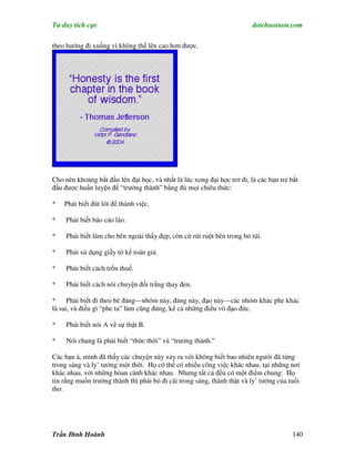 Tư duy tích cực                                                          dotchuoinon.com

theo hướng đi xuống vì không thể lên cao hơn được.




Cho nên khoảng bắt đầu lên đại học, và nhất là lúc xong đại học trở đi, là các bạn trẻ bắt
đầu được huấn luyện để “trưởng thành” bằng đủ mọi chiêu thức:

*   Phải biết đút lót để thành việc.

*    Phải biết báo cáo láo.

*    Phải biết làm cho bên ngoài thấy đẹp, còn cứ rút ruột bên trong bỏ túi.

*    Phải sử dụng giấy tờ kế toán giả.

*    Phải biết cách trốn thuế.

*    Phải biết cách nói chuyện đổi trắng thay đen.

*     Phải biết đi theo bè đảng—nhóm này, đảng này, đạo này—các nhóm khác phe khác
là sai, và điều gì “phe ta” làm cũng đúng, kể cả những điều vô đạo đức.

*    Phải biết nói A về sự thật B.

*    Nói chung là phải biết “thức thời” và “trưởng thành.”

Các bạn à, mình đã thấy các chuyện này xảy ra với không biết bao nhiêu người đã từng
trong sáng và ly’ tưởng một thời. Họ có thể có nhiều công việc khác nhau, tại những nơi
khác nhau, với những hòan cảnh khác nhau. Nhưng tất cả đều có một điểm chung: Họ
tin rằng muốn trưởng thành thì phải bỏ đi cái trong sáng, thành thật và ly’ tưởng của tuổi
thơ.




Trần Đình Hoành                                                                        140
 