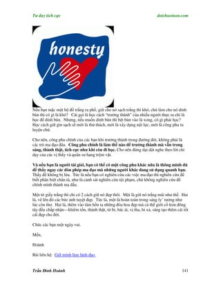 Tư duy tích cực                                                          dotchuoinon.com




Nếu bạn mặc một bộ đồ trắng ra phố, giữ cho nó sạch trắng thì khó, chứ làm cho nó dính
bùn thì có gì là khó? Cái gọi là học cách “trưởng thành” của nhiều người thực ra chỉ là
học để dính bùn. Nhưng, nếu muốn dính bùn thì bệt bùn vào là xong, có gì phải học?
Học cách giữ gìn sạch sẽ mới là thử thách, mới là xây dựng nội lực, mới là công phu tu
luyện chứ.

Cho nên, công phu chính của các bạn khi trưởng thành trong đường đời, không phải là
các trò ma đạo đâu. Công phu chính là làm thế nào để trưởng thành mà vẫn trong
sáng, thành thật, tích cực như khi còn đi học. Cho nên đừng dại dột nghe theo lời chỉ
dạy của các vị thầy và quân sư hạng trộm vặt.

Và nếu bạn là người tài giỏi, bạn có thể có một công phu khác nữa là thông minh đủ
để thấy ngay các đòn phép ma đạo mà những người khác đang sử dụng quanh bạn.
Thấy để không bị lừa. Tức là nếu bạn có nghiên cứu các việc ma đạo thì nghiên cứu để
biết phân biệt chân tà, như là cảnh sát nghiên cứu tội phạm, chứ không nghiên cứu để
chính mình thành ma đầu.

Một tờ giấy trắng thì chỉ có 2 cách giữ nó đẹp thôi. Một là giữ nó trắng mãi như thế. Hai
là, vẽ lên đó các bức ảnh tuyệt đẹp. Tức là, một là hoàn toàn trong sáng ly’ tưởng như
lúc còn thơ. Hai là, thêm vào tâm hồn ta những đóa hoa đẹp mà cả thế giới cổ kim đông
tây đều chấp nhận—khiêm tốn, thành thật, từ bi, bác ái, vị tha, hỉ xả, sáng tạo thêm cái tốt
cái đẹp cho đời.

Chúc các bạn một ngày vui.

Mến,

Hoành

Bài liên hệ: Giữ mình làm lãnh đạo


Trần Đình Hoành                                                                         141
 