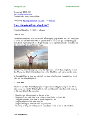 Tư duy tích cực                                                         dotchuoinon.com

© copyright TDH, 2009
www.dotchuoinnon.com
Permission for non-commercial use

Đăng trong: Kỹ năng thành thật, Trà Đàm | Thẻ: tích cực

Làm thế nào để bớt đau khổ ?
Posted on Tháng Bảy 31, 2009 by tdhoanh

Chào các bạn,

Đau khổ là đau và khổ. Nếu đau thì khổ. Nếu bỏng tay, gãy chân thì đau khổ. Nhưng đau
và khổ là hai điều khác nhau. Đau là nguyên nhân và khổ là hậu quả. Trong ví dụ gãy
chân, đau là hiện tượng sinh học do gãy xương, khổ là hiện tượng tâm ly’ trong đầu–cái
tâm buồn rầu, gắt gỏng, phàn nàn vì đau.




Đau thì trong một số trường hợp không thể chận được—nếu bị đụng xe gãy tay là phải
đau. Nhưng khổ thì có thể chận được vì ta có thể điều khiển cách suy tư của tâm mình.

Vì đau và khổ liên hệ nhân quả mật thiết với nhau, nên công thức chấm dứt, hay ít ra là
giảm bớt khổ, cũng khá giản dị:

1. Tránh đau

Nếu lái xe cNn thận, thì khó bị đụng xe, có nghĩa là cơ hội bị gãy xương và đau đớn bị
giảm xuống còn rất nhỏ. Thế có nghĩa là tránh khổ bằng cách tránh đau, tránh những gì
có thể mang đến nỗi đau cho mình.

- Đừng ăn trộm, thì tránh được ăn đòn khi bị bắt.
- Đừng nói dối, thì tránh được bị xỉ vả hay bị phạt khi lòi ra tội nói dối.
- Đừng giết người thì tránh được bị người tùng xẻo trả thù.
- Đừng say rượu thì tránh được đụng xe.
- Đừng nói xấu người thì tránh được bị người đánh.
- Nói chung là đừng làm những chuyện sai quấy thì cơ hội bị đau sẽ ít đi rất nhiều.



Trần Đình Hoành                                                                       142
 