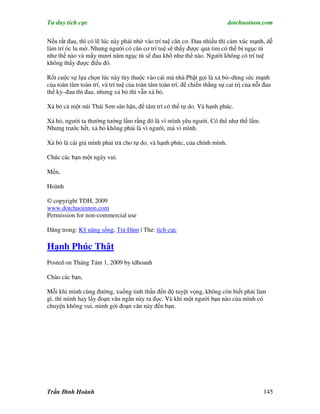 Tư duy tích cực                                                            dotchuoinon.com

Nếu rất đau, thì có lẽ lúc này phải nhờ vào trí tuệ căn cơ. Đau nhiều thì cảm xúc mạnh, dễ
làm trí óc lu mờ. Nhưng người có căn cơ trí tuệ sẽ thấy được quả tim có thể bị ngục tù
như thế nào và mấy mươi năm ngục tù sẽ đau khổ như thế nào. Người không có trí tuệ
không thấy được điều đó.

Rốt cuộc sự lựa chọn lúc này tùy thuộc vào cái mà nhà Phật gọi là xả bỏ–dùng sức mạnh
của toàn tâm toàn trí, và trí tuệ của toàn tâm toàn trí, để chiến thắng sự cai trị của nỗi đau
thế kỷ–đau thì đau, nhưng xả bỏ thì vẫn xả bỏ.

Xả bỏ cả một núi Thái Sơn sân hận, để tâm trí có thể tự do. Và hạnh phúc.

Xả bỏ, người ta thường tưởng lầm rằng đó là vì mình yêu người. Có thể như thế lắm.
Nhưng trước hết, xả bỏ không phải là vì người, mà vì mình.

Xả bỏ là cái giá mình phải trả cho tự do, và hạnh phúc, của chính mình.

Chúc các bạn một ngày vui.

Mến,

Hoành

© copyright TDH, 2009
www.dotchuoinnon.com
Permission for non-commercial use

Đăng trong: Kỹ năng sống, Trà Đàm | Thẻ: tích cực

Hạnh Phúc Thật
Posted on Tháng Tám 1, 2009 by tdhoanh

Chào các bạn,

Mỗi khi mình cùng đường, xuống tinh thần đến độ tuyệt vọng, không còn biết phải làm
gì, thì mình hay lấy đoạn văn ngắn này ra đọc. Và khi một người bạn nào của mình có
chuyện không vui, mình gởi đoạn văn này đến bạn.




Trần Đình Hoành                                                                           145
 