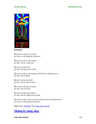 Tư duy tích cực                                                  dotchuoinon.com

.




Beatitudes

Blessed are the poor in spirit,
for theirs is the kingdom of heaven.

Blessed are those who mourn,
for they will be comforted.

Blessed are the meek,
for they will inherit the earth.

Blessed are those who hunger and thirst for righteousness,
for they will be filled.

Blessed are the merciful,
for they will be shown mercy.

Blessed are the pure in heart,
for they will see God.

Blessed are the peacemakers,
for they will be called sons of God.

Blessed are those who are persecuted because of righteousness,
for theirs is the kingdom of heaven.

Đăng trong: Trà Đàm | Thẻ: Song ngữ, tích cực

Những kỹ năng sống

Trần Đình Hoành                                                             148
 