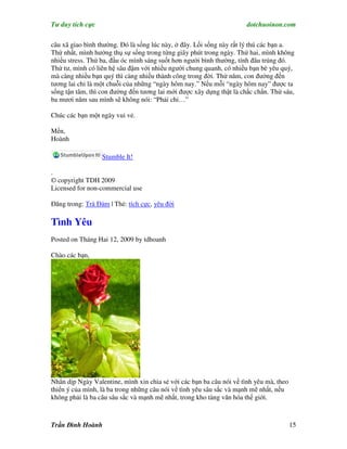 Tư duy tích cực                                                       dotchuoinon.com

câu xã giao bình thường. Đó là sống lúc này, ở đây. Lối sống này rất lý thú các bạn a.
Thứ nhất, mình hưởng thụ sự sống trong từng giây phút trong ngày. Thứ hai, mình không
nhiều stress. Thứ ba, đầu óc mình sáng suốt hơn người bình thường, tính đâu trúng đó.
Thứ tư, mình có liên hệ sâu đậm với nhiều người chung quanh, có nhiều bạn bè yêu quý,
mà càng nhiều bạn quý thì càng nhiều thành công trong đời. Thứ năm, con đường đến
tương lai chỉ là một chuỗi của những “ngày hôm nay.” Nếu mỗi “ngày hôm nay” được ta
sống tận tâm, thì con đường đến tương lai mới được xây dựng thật là chắc chắn. Thứ sáu,
ba mươi năm sau mình sẽ không nói: “Phải chi…”

Chúc các bạn một ngày vui vẻ.

Mến,
Hoành

                  Stumble It!

.
© copyright TDH 2009
Licensed for non-commercial use

Đăng trong: Trà Đàm | Thẻ: tích cực, yêu đời

Tình Yêu
Posted on Tháng Hai 12, 2009 by tdhoanh

Chào các bạn,




Nhân dịp Ngày Valentine, mình xin chia sẻ với các bạn ba câu nói về tình yêu mà, theo
thiển ý của mình, là ba trong những câu nói về tình yêu sâu sắc và mạnh mẽ nhất, nếu
không phải là ba câu sâu sắc và mạnh mẽ nhất, trong kho tàng văn hóa thế giới.



Trần Đình Hoành                                                                         15
 