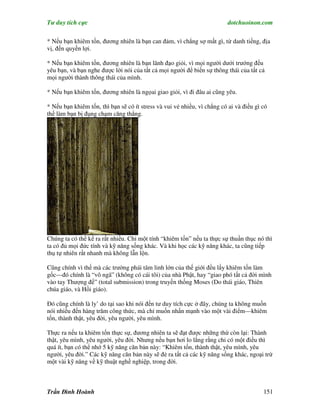 Tư duy tích cực                                                          dotchuoinon.com

* Nếu bạn khiêm tốn, đương nhiên là bạn can đảm, vì chẳng sợ mất gì, từ danh tiếng, địa
vị, đến quyền lợi.

* Nếu bạn khiêm tốn, đương nhiên là bạn lãnh đạo giỏi, vì mọi người dưới trướng đều
yêu bạn, và bạn nghe được lời nói của tất cả mọi người để biến sự thông thái của tất cả
mọi người thành thông thái của mình.

* Nếu bạn khiêm tốn, đương nhiên là ngọai giao giỏi, vì đi đâu ai cũng yêu.

* Nếu bạn khiêm tốn, thì bạn sẽ có ít stress và vui vẻ nhiều, vì chẳng có ai và điều gì có
thể làm bạn bị đụng chạm căng thẳng.




Chúng ta có thể kể ra rất nhiều. Chỉ một tính “khiêm tốn” nếu ta thực sự thuần thục nó thì
ta có đủ mọi đức tính và kỹ năng sống khác. Và khi học các kỹ năng khác, ta cũng tiếp
thụ tự nhiên rất nhanh mà không lẫn lộn.

Cũng chính vì thế mà các trường phái tâm linh lớn của thế giới đều lấy khiêm tốn làm
gốc—đó chính là “vô ngã” (không có cái tôi) của nhà Phật, hay “giao phó tất cả đời mình
vào tay Thượng đế” (total submission) trong truyền thống Moses (Do thái giáo, Thiên
chúa giáo, và Hồi giáo).

Đó cũng chính là ly’ do tại sao khi nói đến tư duy tích cực ở đây, chúng ta không muốn
nói nhiều đến hàng trăm công thức, mà chỉ muốn nhấn mạnh vào một vài điểm—khiêm
tốn, thành thật, yêu đời, yêu người, yêu mình.

Thực ra nếu ta khiêm tốn thực sự, đương nhiên ta sẽ đạt được những thứ còn lại: Thành
thật, yêu mình, yêu người, yêu đời. Nhưng nếu bạn hơi lo lắng rằng chỉ có một điều thì
quá ít, bạn có thể nhớ 5 kỹ năng căn bản này: “Khiêm tốn, thành thật, yêu mình, yêu
người, yêu đời.” Các kỹ năng căn bản này sẽ đẻ ra tất cả các kỹ năng sống khác, ngoại trừ
một vài kỹ năng về kỹ thuật nghề nghiệp, trong đời.



Trần Đình Hoành                                                                         151
 